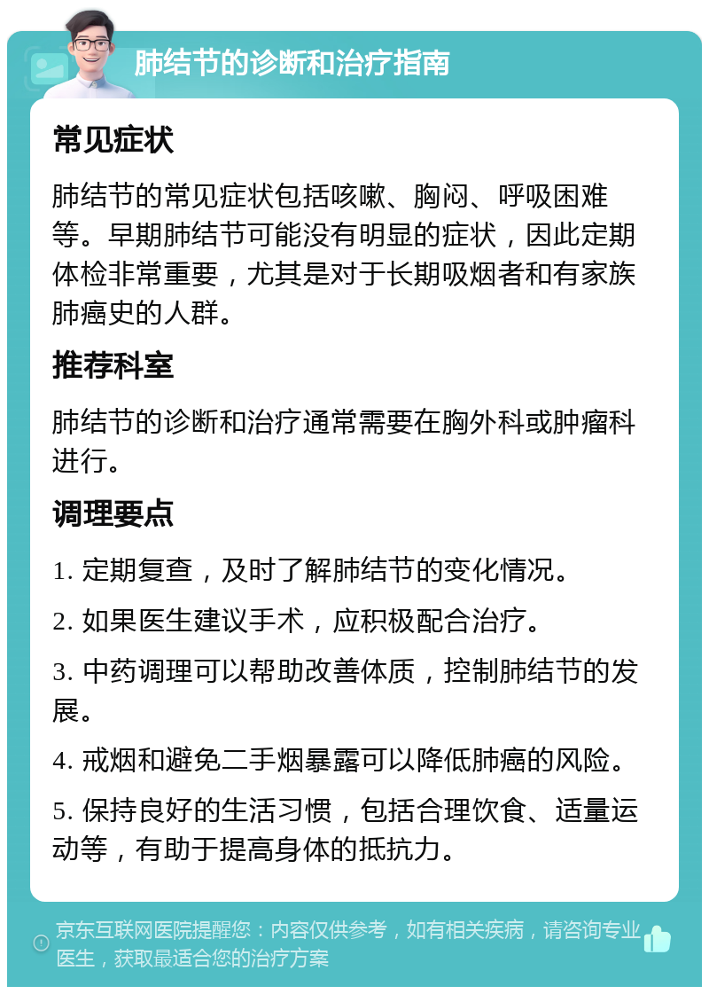 肺结节的诊断和治疗指南 常见症状 肺结节的常见症状包括咳嗽、胸闷、呼吸困难等。早期肺结节可能没有明显的症状，因此定期体检非常重要，尤其是对于长期吸烟者和有家族肺癌史的人群。 推荐科室 肺结节的诊断和治疗通常需要在胸外科或肿瘤科进行。 调理要点 1. 定期复查，及时了解肺结节的变化情况。 2. 如果医生建议手术，应积极配合治疗。 3. 中药调理可以帮助改善体质，控制肺结节的发展。 4. 戒烟和避免二手烟暴露可以降低肺癌的风险。 5. 保持良好的生活习惯，包括合理饮食、适量运动等，有助于提高身体的抵抗力。