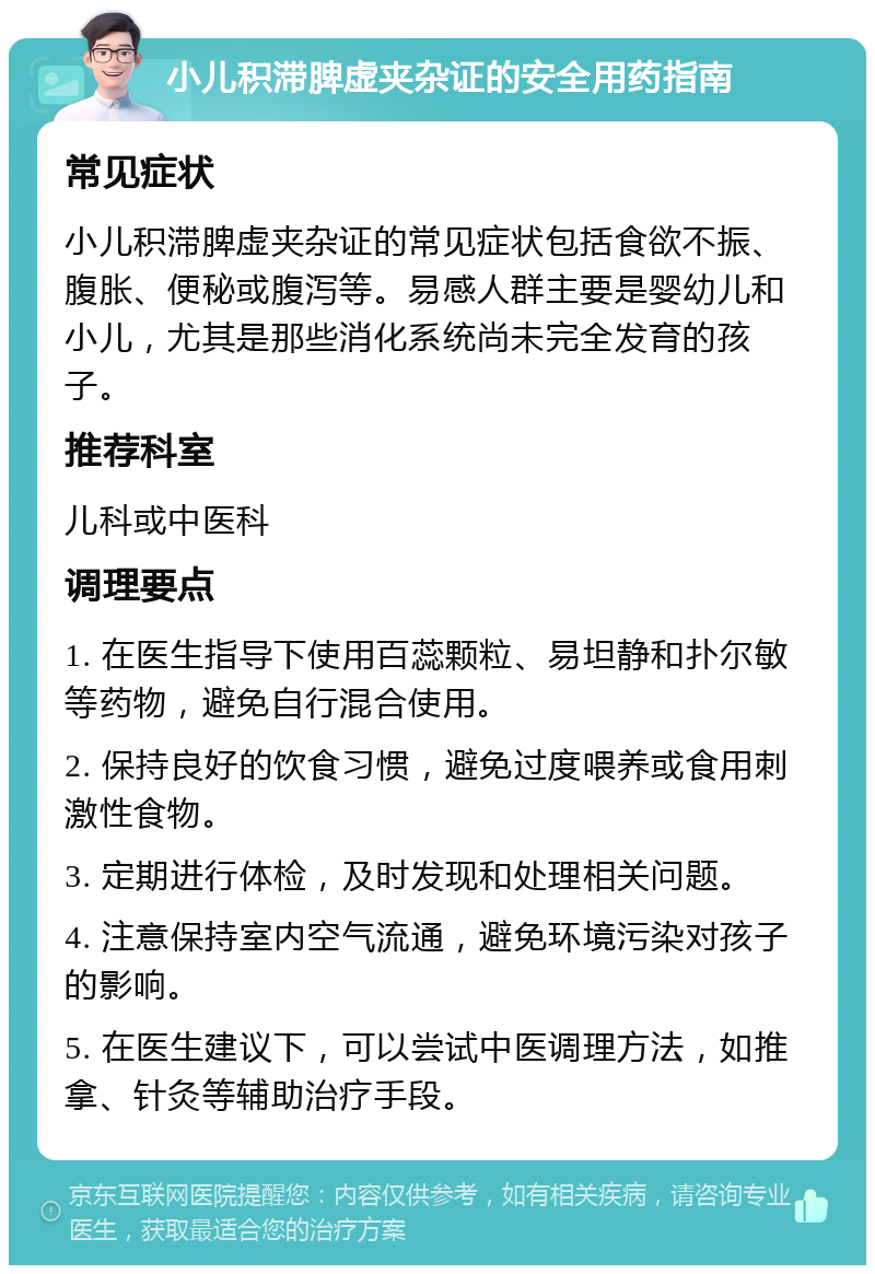 小儿积滞脾虚夹杂证的安全用药指南 常见症状 小儿积滞脾虚夹杂证的常见症状包括食欲不振、腹胀、便秘或腹泻等。易感人群主要是婴幼儿和小儿，尤其是那些消化系统尚未完全发育的孩子。 推荐科室 儿科或中医科 调理要点 1. 在医生指导下使用百蕊颗粒、易坦静和扑尔敏等药物，避免自行混合使用。 2. 保持良好的饮食习惯，避免过度喂养或食用刺激性食物。 3. 定期进行体检，及时发现和处理相关问题。 4. 注意保持室内空气流通，避免环境污染对孩子的影响。 5. 在医生建议下，可以尝试中医调理方法，如推拿、针灸等辅助治疗手段。