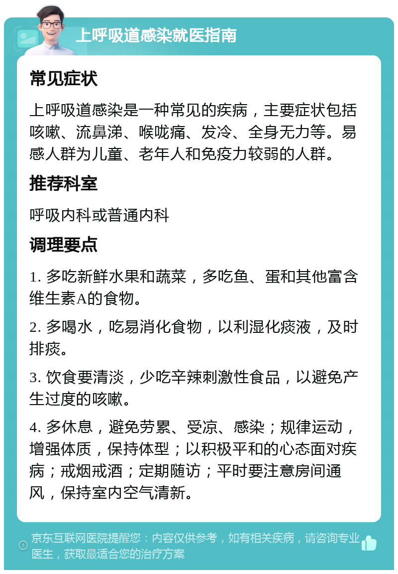 上呼吸道感染就医指南 常见症状 上呼吸道感染是一种常见的疾病，主要症状包括咳嗽、流鼻涕、喉咙痛、发冷、全身无力等。易感人群为儿童、老年人和免疫力较弱的人群。 推荐科室 呼吸内科或普通内科 调理要点 1. 多吃新鲜水果和蔬菜，多吃鱼、蛋和其他富含维生素A的食物。 2. 多喝水，吃易消化食物，以利湿化痰液，及时排痰。 3. 饮食要清淡，少吃辛辣刺激性食品，以避免产生过度的咳嗽。 4. 多休息，避免劳累、受凉、感染；规律运动，增强体质，保持体型；以积极平和的心态面对疾病；戒烟戒酒；定期随访；平时要注意房间通风，保持室内空气清新。