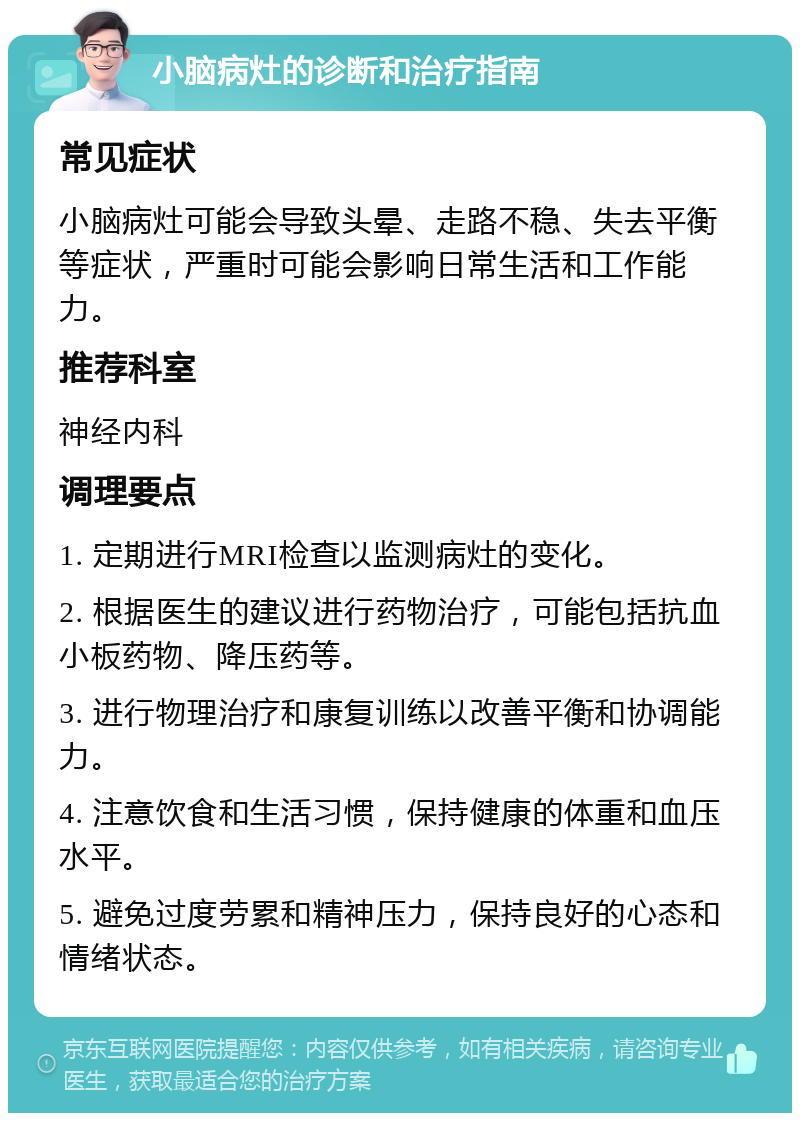 小脑病灶的诊断和治疗指南 常见症状 小脑病灶可能会导致头晕、走路不稳、失去平衡等症状，严重时可能会影响日常生活和工作能力。 推荐科室 神经内科 调理要点 1. 定期进行MRI检查以监测病灶的变化。 2. 根据医生的建议进行药物治疗，可能包括抗血小板药物、降压药等。 3. 进行物理治疗和康复训练以改善平衡和协调能力。 4. 注意饮食和生活习惯，保持健康的体重和血压水平。 5. 避免过度劳累和精神压力，保持良好的心态和情绪状态。