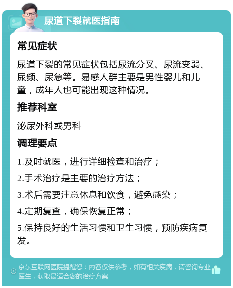 尿道下裂就医指南 常见症状 尿道下裂的常见症状包括尿流分叉、尿流变弱、尿频、尿急等。易感人群主要是男性婴儿和儿童，成年人也可能出现这种情况。 推荐科室 泌尿外科或男科 调理要点 1.及时就医，进行详细检查和治疗； 2.手术治疗是主要的治疗方法； 3.术后需要注意休息和饮食，避免感染； 4.定期复查，确保恢复正常； 5.保持良好的生活习惯和卫生习惯，预防疾病复发。