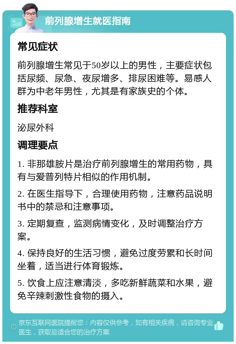 前列腺增生就医指南 常见症状 前列腺增生常见于50岁以上的男性，主要症状包括尿频、尿急、夜尿增多、排尿困难等。易感人群为中老年男性，尤其是有家族史的个体。 推荐科室 泌尿外科 调理要点 1. 非那雄胺片是治疗前列腺增生的常用药物，具有与爱普列特片相似的作用机制。 2. 在医生指导下，合理使用药物，注意药品说明书中的禁忌和注意事项。 3. 定期复查，监测病情变化，及时调整治疗方案。 4. 保持良好的生活习惯，避免过度劳累和长时间坐着，适当进行体育锻炼。 5. 饮食上应注意清淡，多吃新鲜蔬菜和水果，避免辛辣刺激性食物的摄入。