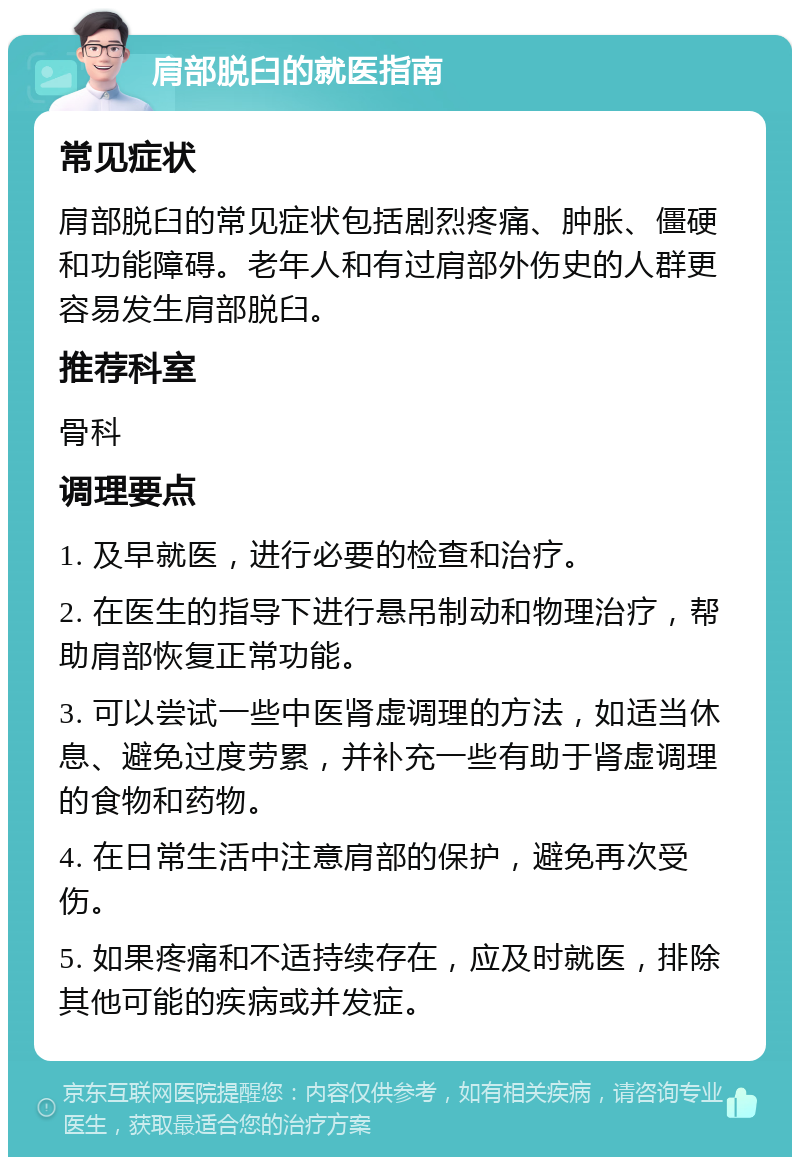 肩部脱臼的就医指南 常见症状 肩部脱臼的常见症状包括剧烈疼痛、肿胀、僵硬和功能障碍。老年人和有过肩部外伤史的人群更容易发生肩部脱臼。 推荐科室 骨科 调理要点 1. 及早就医，进行必要的检查和治疗。 2. 在医生的指导下进行悬吊制动和物理治疗，帮助肩部恢复正常功能。 3. 可以尝试一些中医肾虚调理的方法，如适当休息、避免过度劳累，并补充一些有助于肾虚调理的食物和药物。 4. 在日常生活中注意肩部的保护，避免再次受伤。 5. 如果疼痛和不适持续存在，应及时就医，排除其他可能的疾病或并发症。