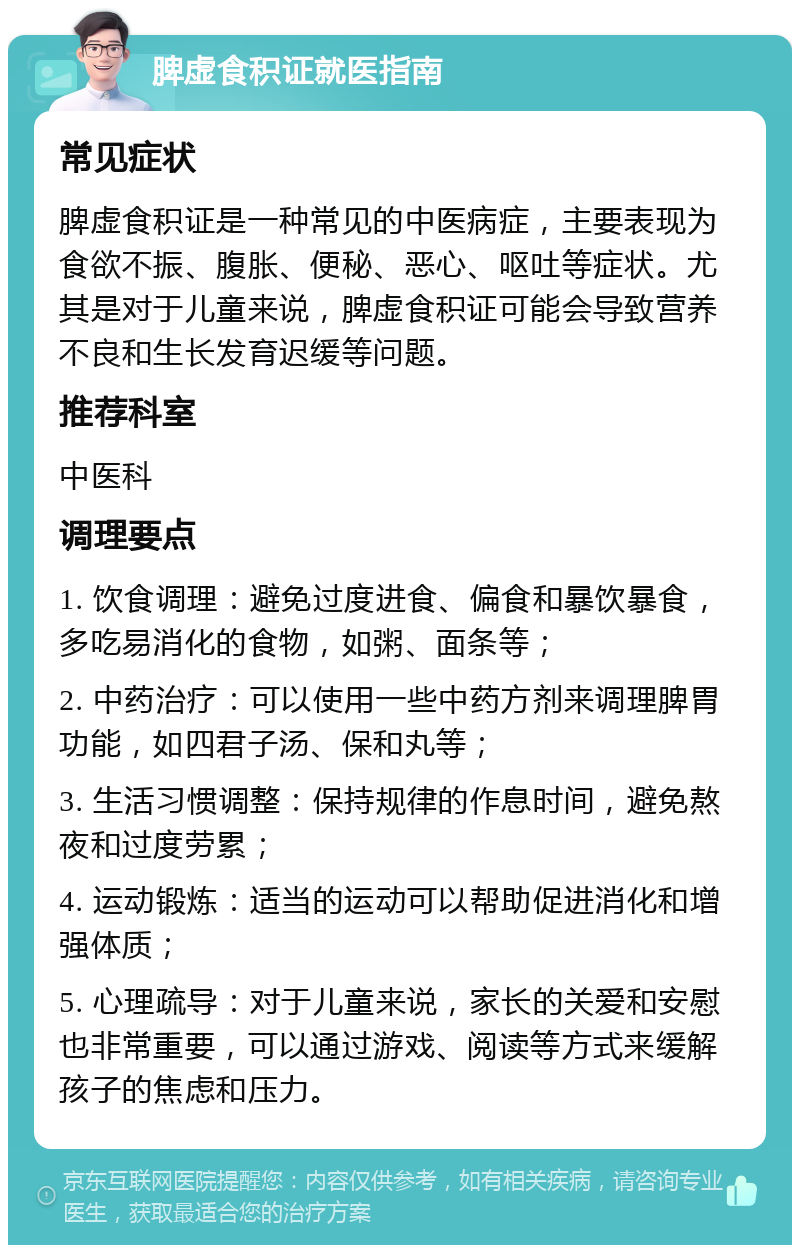 脾虚食积证就医指南 常见症状 脾虚食积证是一种常见的中医病症，主要表现为食欲不振、腹胀、便秘、恶心、呕吐等症状。尤其是对于儿童来说，脾虚食积证可能会导致营养不良和生长发育迟缓等问题。 推荐科室 中医科 调理要点 1. 饮食调理：避免过度进食、偏食和暴饮暴食，多吃易消化的食物，如粥、面条等； 2. 中药治疗：可以使用一些中药方剂来调理脾胃功能，如四君子汤、保和丸等； 3. 生活习惯调整：保持规律的作息时间，避免熬夜和过度劳累； 4. 运动锻炼：适当的运动可以帮助促进消化和增强体质； 5. 心理疏导：对于儿童来说，家长的关爱和安慰也非常重要，可以通过游戏、阅读等方式来缓解孩子的焦虑和压力。