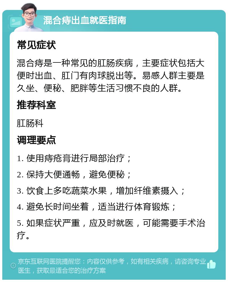 混合痔出血就医指南 常见症状 混合痔是一种常见的肛肠疾病，主要症状包括大便时出血、肛门有肉球脱出等。易感人群主要是久坐、便秘、肥胖等生活习惯不良的人群。 推荐科室 肛肠科 调理要点 1. 使用痔疮膏进行局部治疗； 2. 保持大便通畅，避免便秘； 3. 饮食上多吃蔬菜水果，增加纤维素摄入； 4. 避免长时间坐着，适当进行体育锻炼； 5. 如果症状严重，应及时就医，可能需要手术治疗。