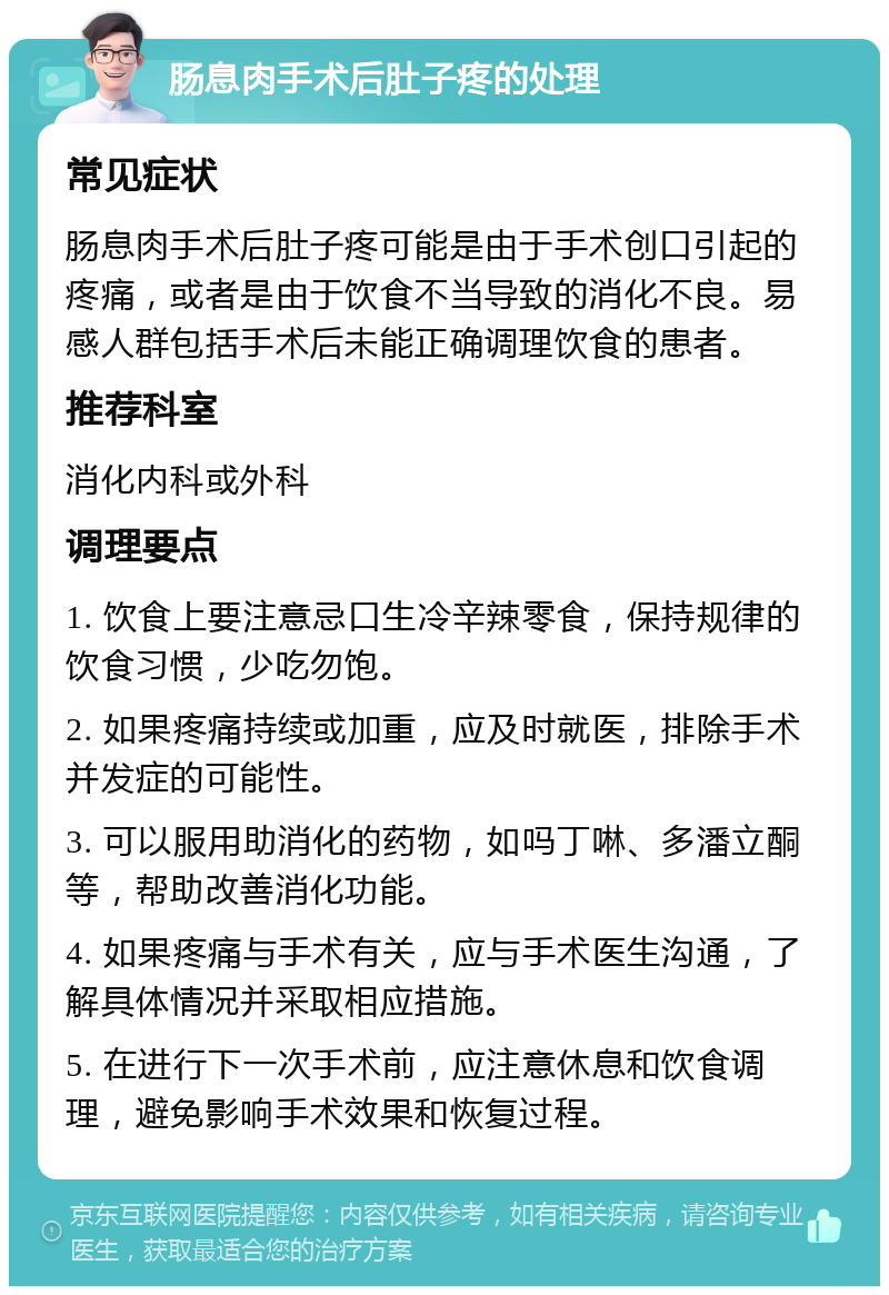 肠息肉手术后肚子疼的处理 常见症状 肠息肉手术后肚子疼可能是由于手术创口引起的疼痛，或者是由于饮食不当导致的消化不良。易感人群包括手术后未能正确调理饮食的患者。 推荐科室 消化内科或外科 调理要点 1. 饮食上要注意忌口生冷辛辣零食，保持规律的饮食习惯，少吃勿饱。 2. 如果疼痛持续或加重，应及时就医，排除手术并发症的可能性。 3. 可以服用助消化的药物，如吗丁啉、多潘立酮等，帮助改善消化功能。 4. 如果疼痛与手术有关，应与手术医生沟通，了解具体情况并采取相应措施。 5. 在进行下一次手术前，应注意休息和饮食调理，避免影响手术效果和恢复过程。