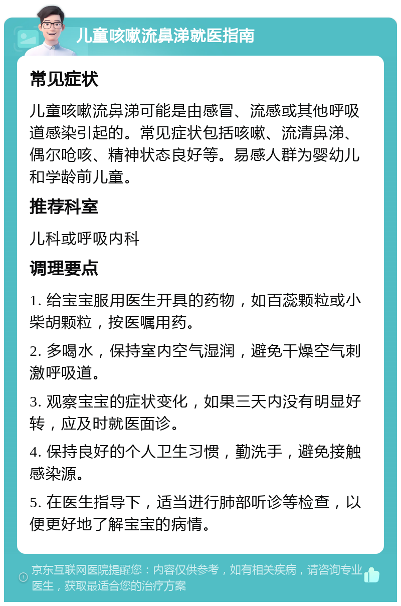 儿童咳嗽流鼻涕就医指南 常见症状 儿童咳嗽流鼻涕可能是由感冒、流感或其他呼吸道感染引起的。常见症状包括咳嗽、流清鼻涕、偶尔呛咳、精神状态良好等。易感人群为婴幼儿和学龄前儿童。 推荐科室 儿科或呼吸内科 调理要点 1. 给宝宝服用医生开具的药物，如百蕊颗粒或小柴胡颗粒，按医嘱用药。 2. 多喝水，保持室内空气湿润，避免干燥空气刺激呼吸道。 3. 观察宝宝的症状变化，如果三天内没有明显好转，应及时就医面诊。 4. 保持良好的个人卫生习惯，勤洗手，避免接触感染源。 5. 在医生指导下，适当进行肺部听诊等检查，以便更好地了解宝宝的病情。