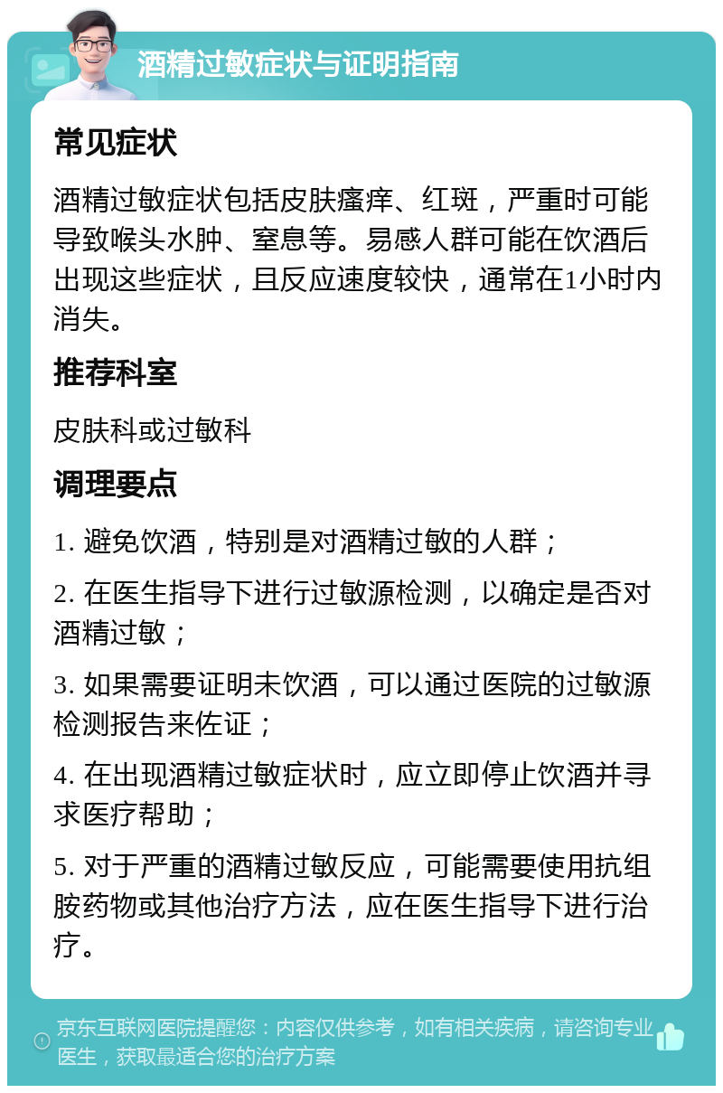 酒精过敏症状与证明指南 常见症状 酒精过敏症状包括皮肤瘙痒、红斑，严重时可能导致喉头水肿、窒息等。易感人群可能在饮酒后出现这些症状，且反应速度较快，通常在1小时内消失。 推荐科室 皮肤科或过敏科 调理要点 1. 避免饮酒，特别是对酒精过敏的人群； 2. 在医生指导下进行过敏源检测，以确定是否对酒精过敏； 3. 如果需要证明未饮酒，可以通过医院的过敏源检测报告来佐证； 4. 在出现酒精过敏症状时，应立即停止饮酒并寻求医疗帮助； 5. 对于严重的酒精过敏反应，可能需要使用抗组胺药物或其他治疗方法，应在医生指导下进行治疗。