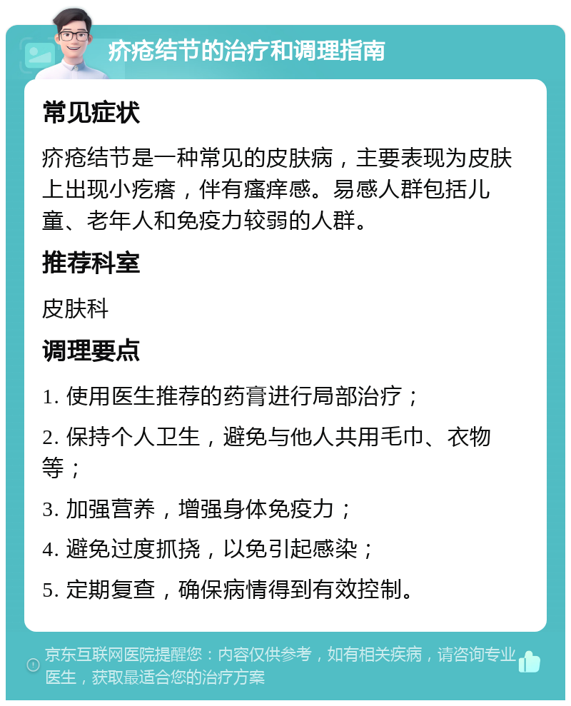 疥疮结节的治疗和调理指南 常见症状 疥疮结节是一种常见的皮肤病，主要表现为皮肤上出现小疙瘩，伴有瘙痒感。易感人群包括儿童、老年人和免疫力较弱的人群。 推荐科室 皮肤科 调理要点 1. 使用医生推荐的药膏进行局部治疗； 2. 保持个人卫生，避免与他人共用毛巾、衣物等； 3. 加强营养，增强身体免疫力； 4. 避免过度抓挠，以免引起感染； 5. 定期复查，确保病情得到有效控制。