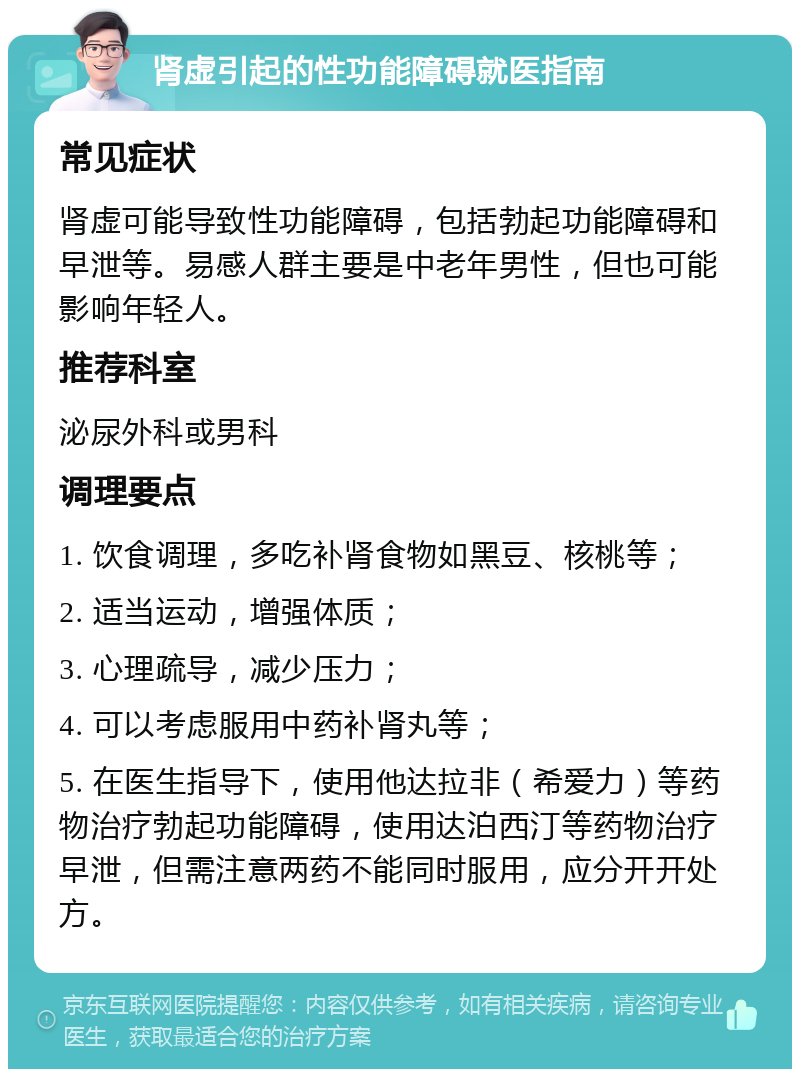 肾虚引起的性功能障碍就医指南 常见症状 肾虚可能导致性功能障碍，包括勃起功能障碍和早泄等。易感人群主要是中老年男性，但也可能影响年轻人。 推荐科室 泌尿外科或男科 调理要点 1. 饮食调理，多吃补肾食物如黑豆、核桃等； 2. 适当运动，增强体质； 3. 心理疏导，减少压力； 4. 可以考虑服用中药补肾丸等； 5. 在医生指导下，使用他达拉非（希爱力）等药物治疗勃起功能障碍，使用达泊西汀等药物治疗早泄，但需注意两药不能同时服用，应分开开处方。