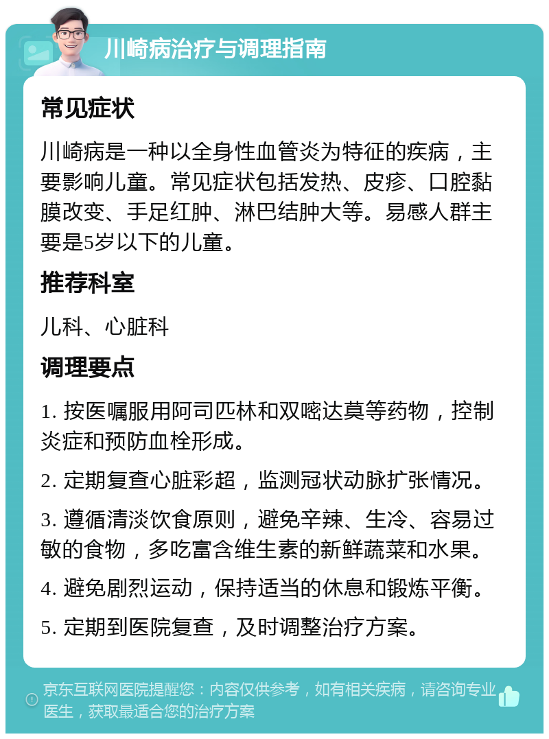 川崎病治疗与调理指南 常见症状 川崎病是一种以全身性血管炎为特征的疾病，主要影响儿童。常见症状包括发热、皮疹、口腔黏膜改变、手足红肿、淋巴结肿大等。易感人群主要是5岁以下的儿童。 推荐科室 儿科、心脏科 调理要点 1. 按医嘱服用阿司匹林和双嘧达莫等药物，控制炎症和预防血栓形成。 2. 定期复查心脏彩超，监测冠状动脉扩张情况。 3. 遵循清淡饮食原则，避免辛辣、生冷、容易过敏的食物，多吃富含维生素的新鲜蔬菜和水果。 4. 避免剧烈运动，保持适当的休息和锻炼平衡。 5. 定期到医院复查，及时调整治疗方案。