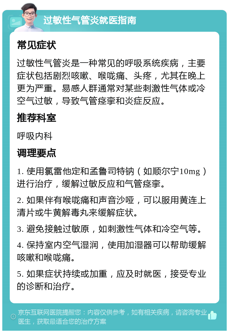 过敏性气管炎就医指南 常见症状 过敏性气管炎是一种常见的呼吸系统疾病，主要症状包括剧烈咳嗽、喉咙痛、头疼，尤其在晚上更为严重。易感人群通常对某些刺激性气体或冷空气过敏，导致气管痉挛和炎症反应。 推荐科室 呼吸内科 调理要点 1. 使用氯雷他定和孟鲁司特钠（如顺尔宁10mg）进行治疗，缓解过敏反应和气管痉挛。 2. 如果伴有喉咙痛和声音沙哑，可以服用黄连上清片或牛黄解毒丸来缓解症状。 3. 避免接触过敏原，如刺激性气体和冷空气等。 4. 保持室内空气湿润，使用加湿器可以帮助缓解咳嗽和喉咙痛。 5. 如果症状持续或加重，应及时就医，接受专业的诊断和治疗。