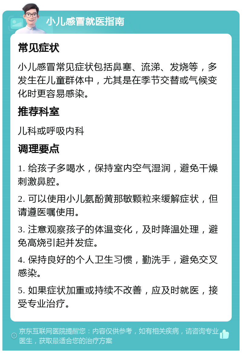 小儿感冒就医指南 常见症状 小儿感冒常见症状包括鼻塞、流涕、发烧等，多发生在儿童群体中，尤其是在季节交替或气候变化时更容易感染。 推荐科室 儿科或呼吸内科 调理要点 1. 给孩子多喝水，保持室内空气湿润，避免干燥刺激鼻腔。 2. 可以使用小儿氨酚黄那敏颗粒来缓解症状，但请遵医嘱使用。 3. 注意观察孩子的体温变化，及时降温处理，避免高烧引起并发症。 4. 保持良好的个人卫生习惯，勤洗手，避免交叉感染。 5. 如果症状加重或持续不改善，应及时就医，接受专业治疗。