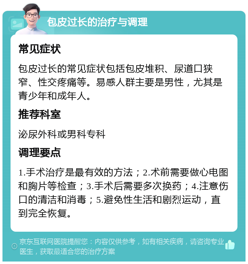 包皮过长的治疗与调理 常见症状 包皮过长的常见症状包括包皮堆积、尿道口狭窄、性交疼痛等。易感人群主要是男性，尤其是青少年和成年人。 推荐科室 泌尿外科或男科专科 调理要点 1.手术治疗是最有效的方法；2.术前需要做心电图和胸片等检查；3.手术后需要多次换药；4.注意伤口的清洁和消毒；5.避免性生活和剧烈运动，直到完全恢复。