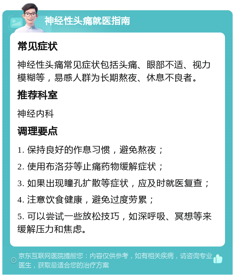 神经性头痛就医指南 常见症状 神经性头痛常见症状包括头痛、眼部不适、视力模糊等，易感人群为长期熬夜、休息不良者。 推荐科室 神经内科 调理要点 1. 保持良好的作息习惯，避免熬夜； 2. 使用布洛芬等止痛药物缓解症状； 3. 如果出现瞳孔扩散等症状，应及时就医复查； 4. 注意饮食健康，避免过度劳累； 5. 可以尝试一些放松技巧，如深呼吸、冥想等来缓解压力和焦虑。