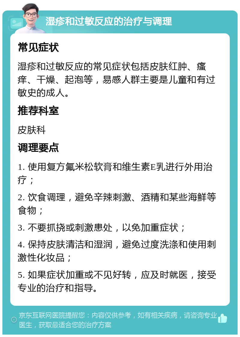 湿疹和过敏反应的治疗与调理 常见症状 湿疹和过敏反应的常见症状包括皮肤红肿、瘙痒、干燥、起泡等，易感人群主要是儿童和有过敏史的成人。 推荐科室 皮肤科 调理要点 1. 使用复方氟米松软膏和维生素E乳进行外用治疗； 2. 饮食调理，避免辛辣刺激、酒精和某些海鲜等食物； 3. 不要抓挠或刺激患处，以免加重症状； 4. 保持皮肤清洁和湿润，避免过度洗涤和使用刺激性化妆品； 5. 如果症状加重或不见好转，应及时就医，接受专业的治疗和指导。