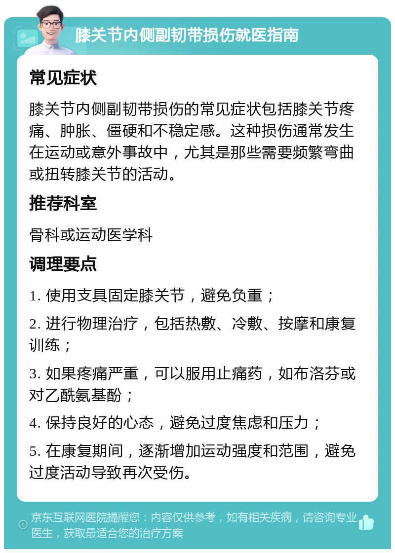 膝关节内侧副韧带损伤就医指南 常见症状 膝关节内侧副韧带损伤的常见症状包括膝关节疼痛、肿胀、僵硬和不稳定感。这种损伤通常发生在运动或意外事故中，尤其是那些需要频繁弯曲或扭转膝关节的活动。 推荐科室 骨科或运动医学科 调理要点 1. 使用支具固定膝关节，避免负重； 2. 进行物理治疗，包括热敷、冷敷、按摩和康复训练； 3. 如果疼痛严重，可以服用止痛药，如布洛芬或对乙酰氨基酚； 4. 保持良好的心态，避免过度焦虑和压力； 5. 在康复期间，逐渐增加运动强度和范围，避免过度活动导致再次受伤。