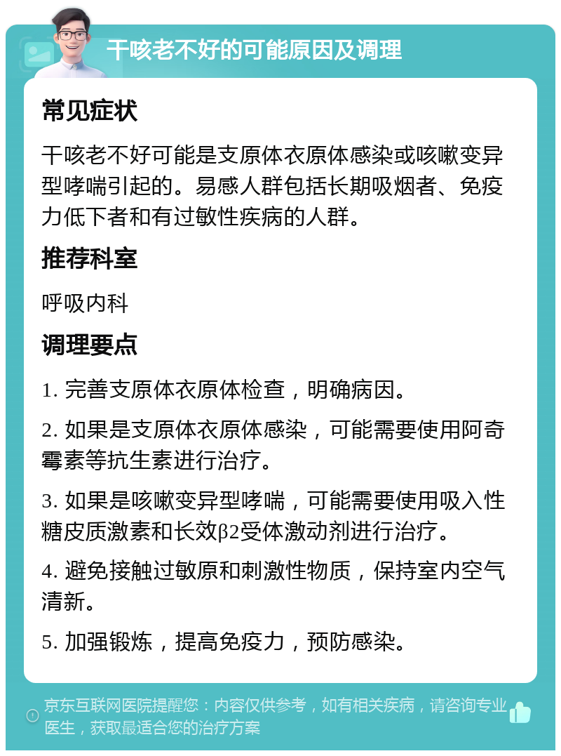 干咳老不好的可能原因及调理 常见症状 干咳老不好可能是支原体衣原体感染或咳嗽变异型哮喘引起的。易感人群包括长期吸烟者、免疫力低下者和有过敏性疾病的人群。 推荐科室 呼吸内科 调理要点 1. 完善支原体衣原体检查，明确病因。 2. 如果是支原体衣原体感染，可能需要使用阿奇霉素等抗生素进行治疗。 3. 如果是咳嗽变异型哮喘，可能需要使用吸入性糖皮质激素和长效β2受体激动剂进行治疗。 4. 避免接触过敏原和刺激性物质，保持室内空气清新。 5. 加强锻炼，提高免疫力，预防感染。