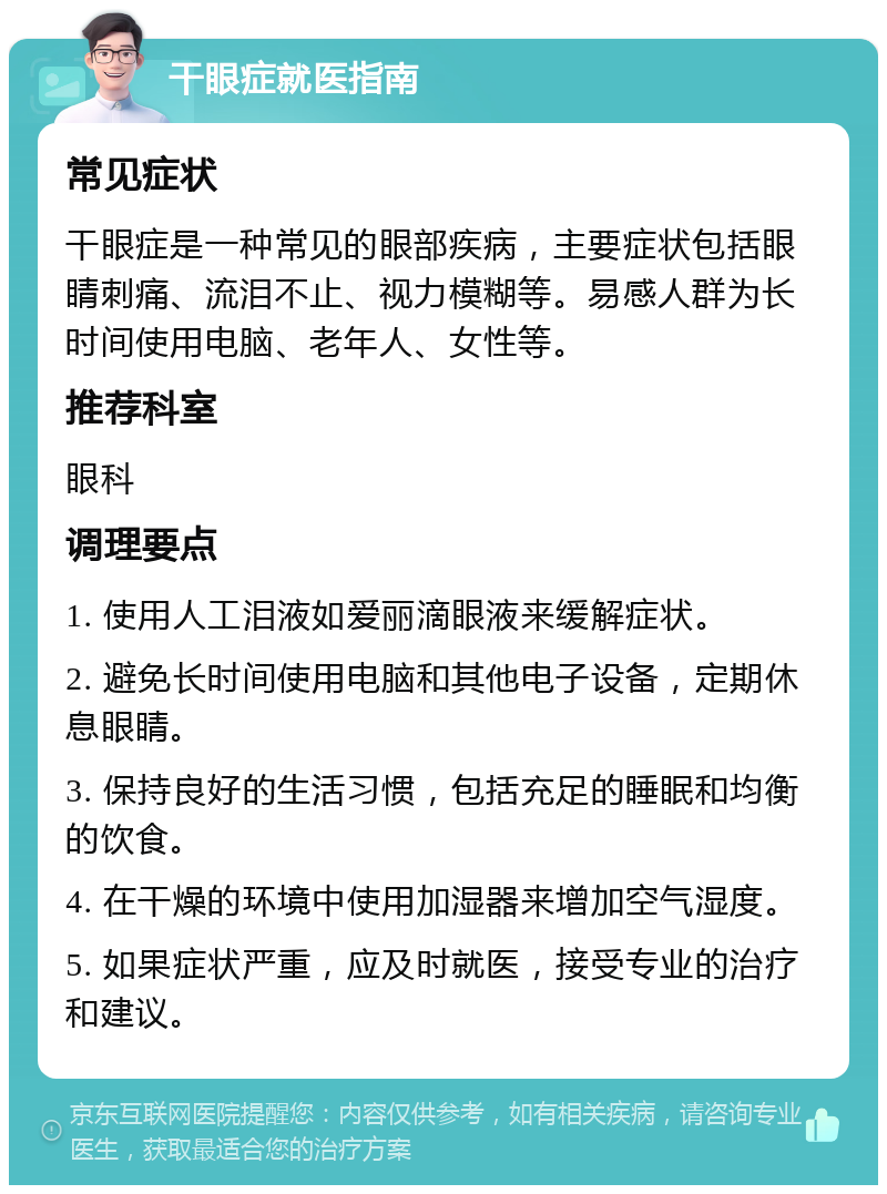 干眼症就医指南 常见症状 干眼症是一种常见的眼部疾病，主要症状包括眼睛刺痛、流泪不止、视力模糊等。易感人群为长时间使用电脑、老年人、女性等。 推荐科室 眼科 调理要点 1. 使用人工泪液如爱丽滴眼液来缓解症状。 2. 避免长时间使用电脑和其他电子设备，定期休息眼睛。 3. 保持良好的生活习惯，包括充足的睡眠和均衡的饮食。 4. 在干燥的环境中使用加湿器来增加空气湿度。 5. 如果症状严重，应及时就医，接受专业的治疗和建议。