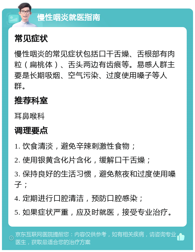 慢性咽炎就医指南 常见症状 慢性咽炎的常见症状包括口干舌燥、舌根部有肉粒（扁桃体）、舌头两边有齿痕等。易感人群主要是长期吸烟、空气污染、过度使用嗓子等人群。 推荐科室 耳鼻喉科 调理要点 1. 饮食清淡，避免辛辣刺激性食物； 2. 使用银黄含化片含化，缓解口干舌燥； 3. 保持良好的生活习惯，避免熬夜和过度使用嗓子； 4. 定期进行口腔清洁，预防口腔感染； 5. 如果症状严重，应及时就医，接受专业治疗。