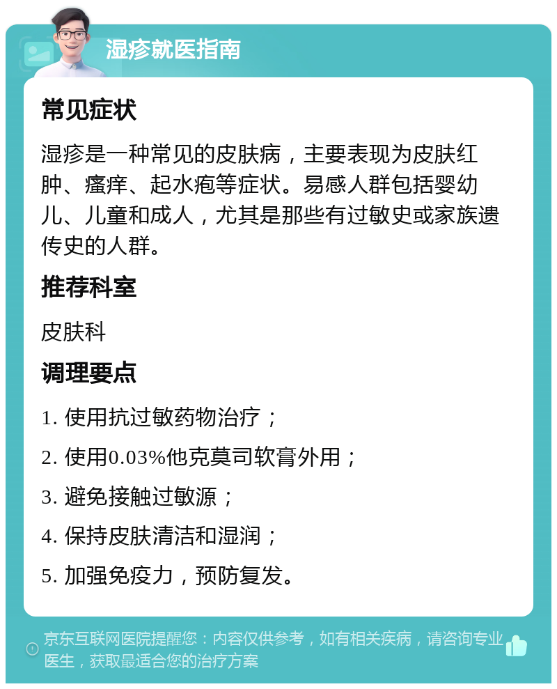 湿疹就医指南 常见症状 湿疹是一种常见的皮肤病，主要表现为皮肤红肿、瘙痒、起水疱等症状。易感人群包括婴幼儿、儿童和成人，尤其是那些有过敏史或家族遗传史的人群。 推荐科室 皮肤科 调理要点 1. 使用抗过敏药物治疗； 2. 使用0.03%他克莫司软膏外用； 3. 避免接触过敏源； 4. 保持皮肤清洁和湿润； 5. 加强免疫力，预防复发。