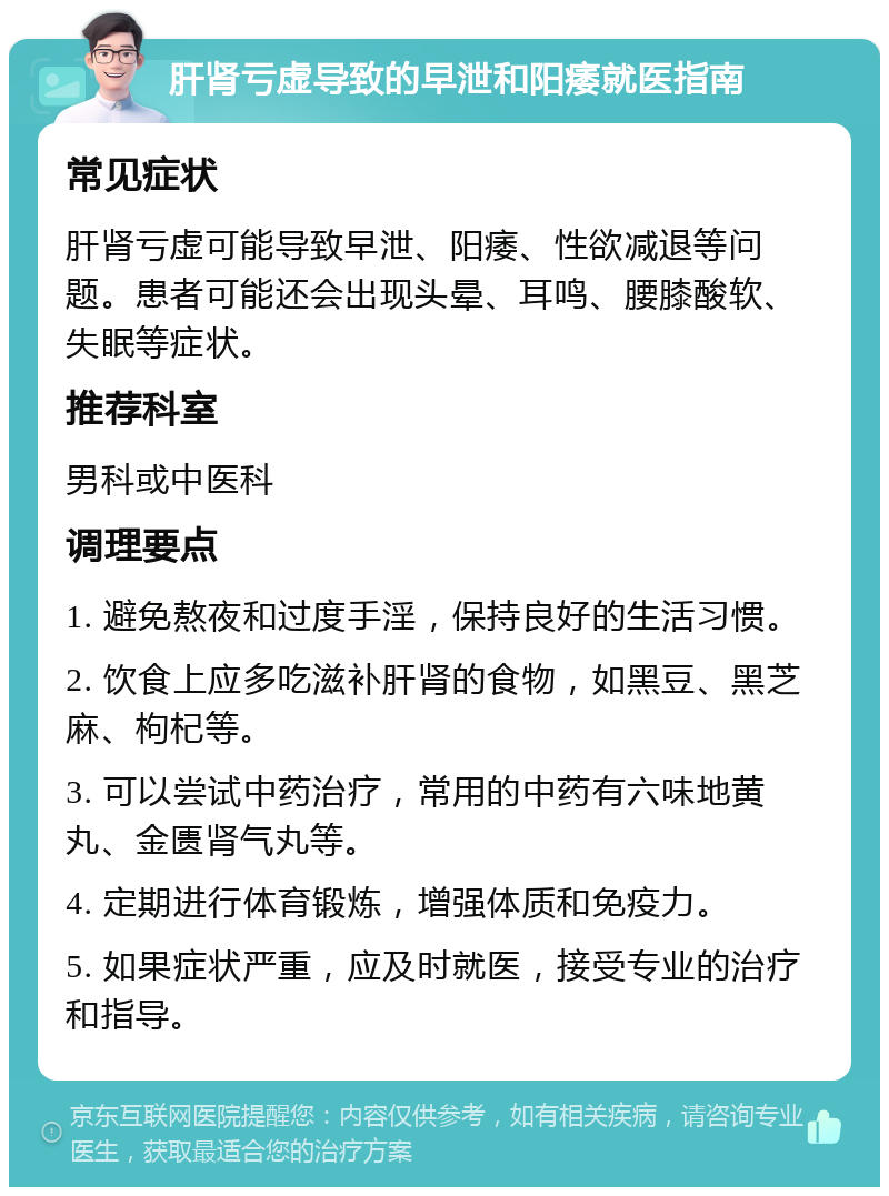 肝肾亏虚导致的早泄和阳痿就医指南 常见症状 肝肾亏虚可能导致早泄、阳痿、性欲减退等问题。患者可能还会出现头晕、耳鸣、腰膝酸软、失眠等症状。 推荐科室 男科或中医科 调理要点 1. 避免熬夜和过度手淫，保持良好的生活习惯。 2. 饮食上应多吃滋补肝肾的食物，如黑豆、黑芝麻、枸杞等。 3. 可以尝试中药治疗，常用的中药有六味地黄丸、金匮肾气丸等。 4. 定期进行体育锻炼，增强体质和免疫力。 5. 如果症状严重，应及时就医，接受专业的治疗和指导。