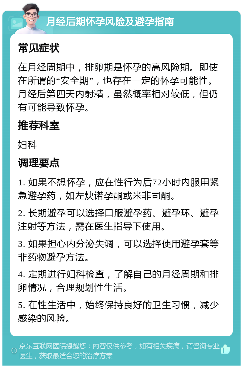 月经后期怀孕风险及避孕指南 常见症状 在月经周期中，排卵期是怀孕的高风险期。即使在所谓的“安全期”，也存在一定的怀孕可能性。月经后第四天内射精，虽然概率相对较低，但仍有可能导致怀孕。 推荐科室 妇科 调理要点 1. 如果不想怀孕，应在性行为后72小时内服用紧急避孕药，如左炔诺孕酮或米非司酮。 2. 长期避孕可以选择口服避孕药、避孕环、避孕注射等方法，需在医生指导下使用。 3. 如果担心内分泌失调，可以选择使用避孕套等非药物避孕方法。 4. 定期进行妇科检查，了解自己的月经周期和排卵情况，合理规划性生活。 5. 在性生活中，始终保持良好的卫生习惯，减少感染的风险。