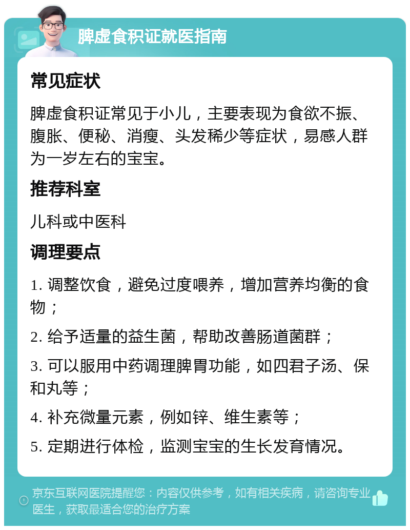 脾虚食积证就医指南 常见症状 脾虚食积证常见于小儿，主要表现为食欲不振、腹胀、便秘、消瘦、头发稀少等症状，易感人群为一岁左右的宝宝。 推荐科室 儿科或中医科 调理要点 1. 调整饮食，避免过度喂养，增加营养均衡的食物； 2. 给予适量的益生菌，帮助改善肠道菌群； 3. 可以服用中药调理脾胃功能，如四君子汤、保和丸等； 4. 补充微量元素，例如锌、维生素等； 5. 定期进行体检，监测宝宝的生长发育情况。