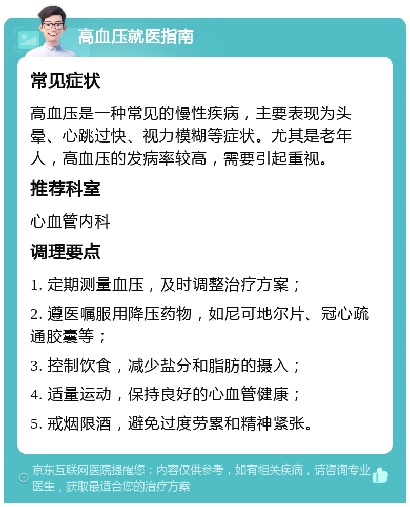 高血压就医指南 常见症状 高血压是一种常见的慢性疾病，主要表现为头晕、心跳过快、视力模糊等症状。尤其是老年人，高血压的发病率较高，需要引起重视。 推荐科室 心血管内科 调理要点 1. 定期测量血压，及时调整治疗方案； 2. 遵医嘱服用降压药物，如尼可地尔片、冠心疏通胶囊等； 3. 控制饮食，减少盐分和脂肪的摄入； 4. 适量运动，保持良好的心血管健康； 5. 戒烟限酒，避免过度劳累和精神紧张。