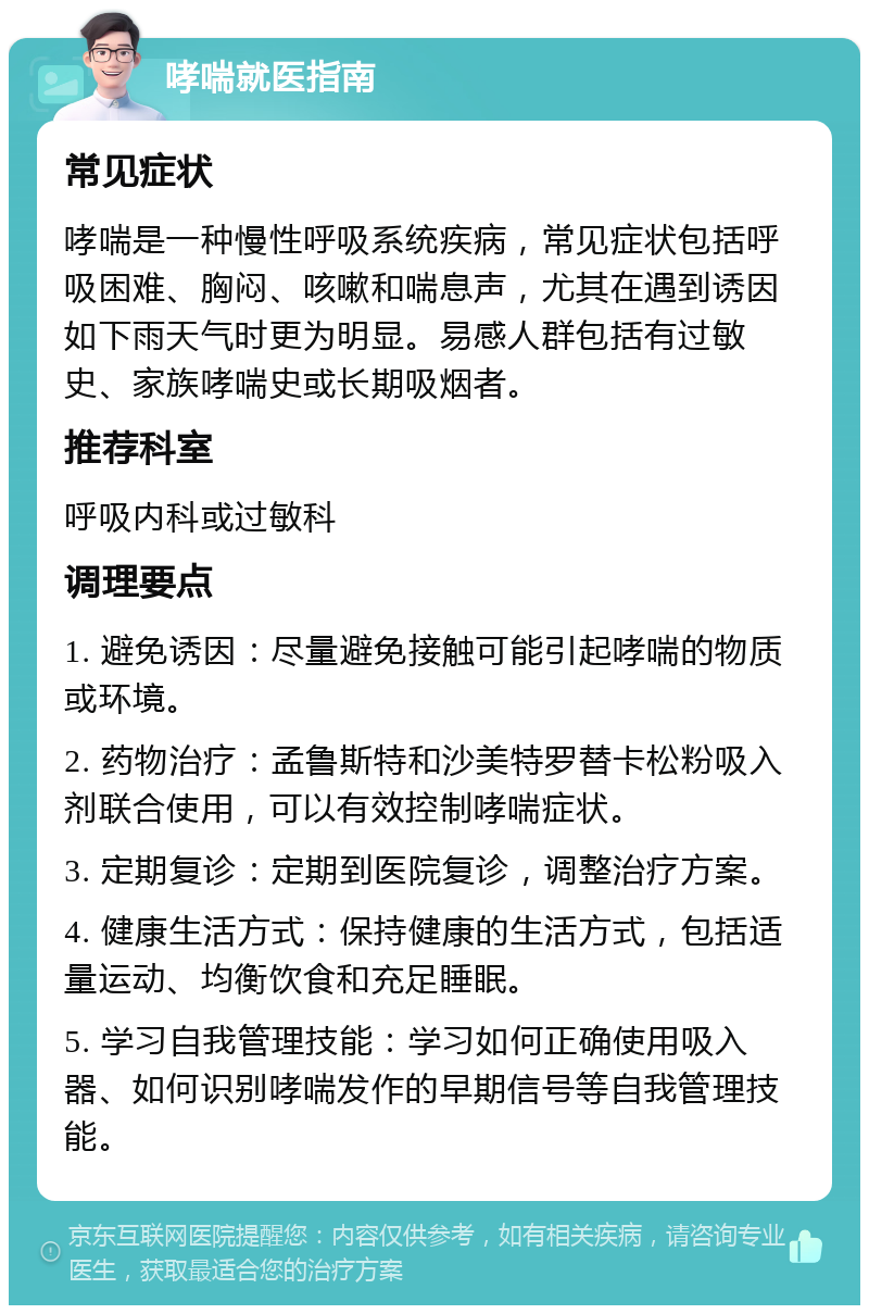 哮喘就医指南 常见症状 哮喘是一种慢性呼吸系统疾病，常见症状包括呼吸困难、胸闷、咳嗽和喘息声，尤其在遇到诱因如下雨天气时更为明显。易感人群包括有过敏史、家族哮喘史或长期吸烟者。 推荐科室 呼吸内科或过敏科 调理要点 1. 避免诱因：尽量避免接触可能引起哮喘的物质或环境。 2. 药物治疗：孟鲁斯特和沙美特罗替卡松粉吸入剂联合使用，可以有效控制哮喘症状。 3. 定期复诊：定期到医院复诊，调整治疗方案。 4. 健康生活方式：保持健康的生活方式，包括适量运动、均衡饮食和充足睡眠。 5. 学习自我管理技能：学习如何正确使用吸入器、如何识别哮喘发作的早期信号等自我管理技能。