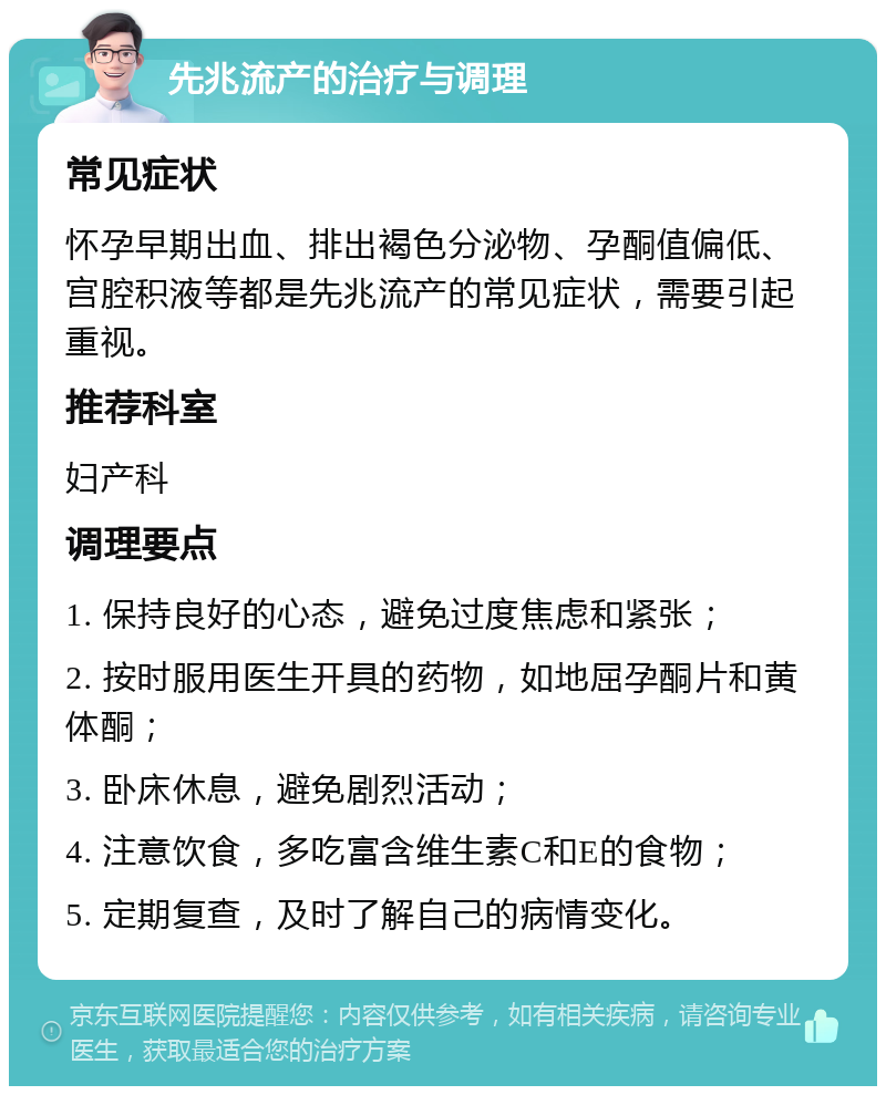 先兆流产的治疗与调理 常见症状 怀孕早期出血、排出褐色分泌物、孕酮值偏低、宫腔积液等都是先兆流产的常见症状，需要引起重视。 推荐科室 妇产科 调理要点 1. 保持良好的心态，避免过度焦虑和紧张； 2. 按时服用医生开具的药物，如地屈孕酮片和黄体酮； 3. 卧床休息，避免剧烈活动； 4. 注意饮食，多吃富含维生素C和E的食物； 5. 定期复查，及时了解自己的病情变化。