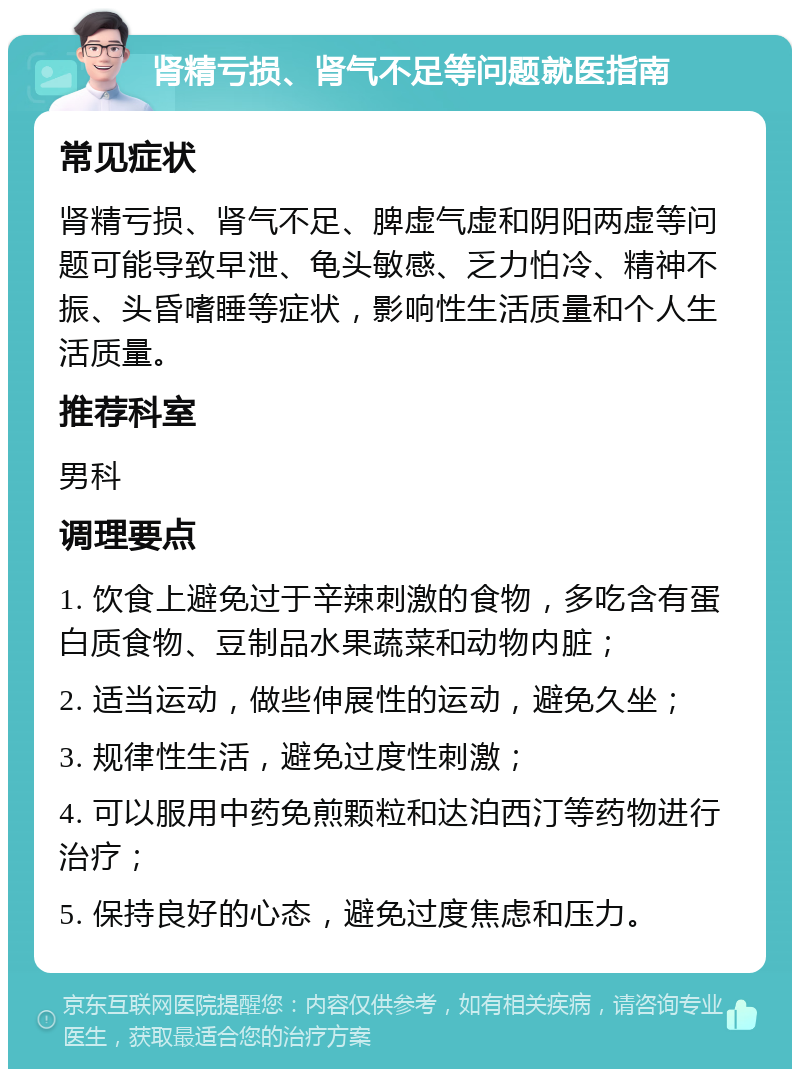 肾精亏损、肾气不足等问题就医指南 常见症状 肾精亏损、肾气不足、脾虚气虚和阴阳两虚等问题可能导致早泄、龟头敏感、乏力怕冷、精神不振、头昏嗜睡等症状，影响性生活质量和个人生活质量。 推荐科室 男科 调理要点 1. 饮食上避免过于辛辣刺激的食物，多吃含有蛋白质食物、豆制品水果蔬菜和动物内脏； 2. 适当运动，做些伸展性的运动，避免久坐； 3. 规律性生活，避免过度性刺激； 4. 可以服用中药免煎颗粒和达泊西汀等药物进行治疗； 5. 保持良好的心态，避免过度焦虑和压力。