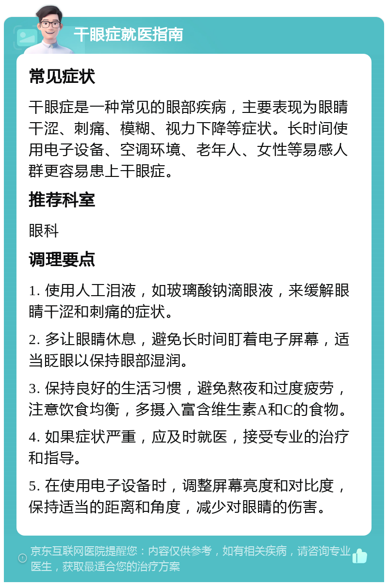 干眼症就医指南 常见症状 干眼症是一种常见的眼部疾病，主要表现为眼睛干涩、刺痛、模糊、视力下降等症状。长时间使用电子设备、空调环境、老年人、女性等易感人群更容易患上干眼症。 推荐科室 眼科 调理要点 1. 使用人工泪液，如玻璃酸钠滴眼液，来缓解眼睛干涩和刺痛的症状。 2. 多让眼睛休息，避免长时间盯着电子屏幕，适当眨眼以保持眼部湿润。 3. 保持良好的生活习惯，避免熬夜和过度疲劳，注意饮食均衡，多摄入富含维生素A和C的食物。 4. 如果症状严重，应及时就医，接受专业的治疗和指导。 5. 在使用电子设备时，调整屏幕亮度和对比度，保持适当的距离和角度，减少对眼睛的伤害。