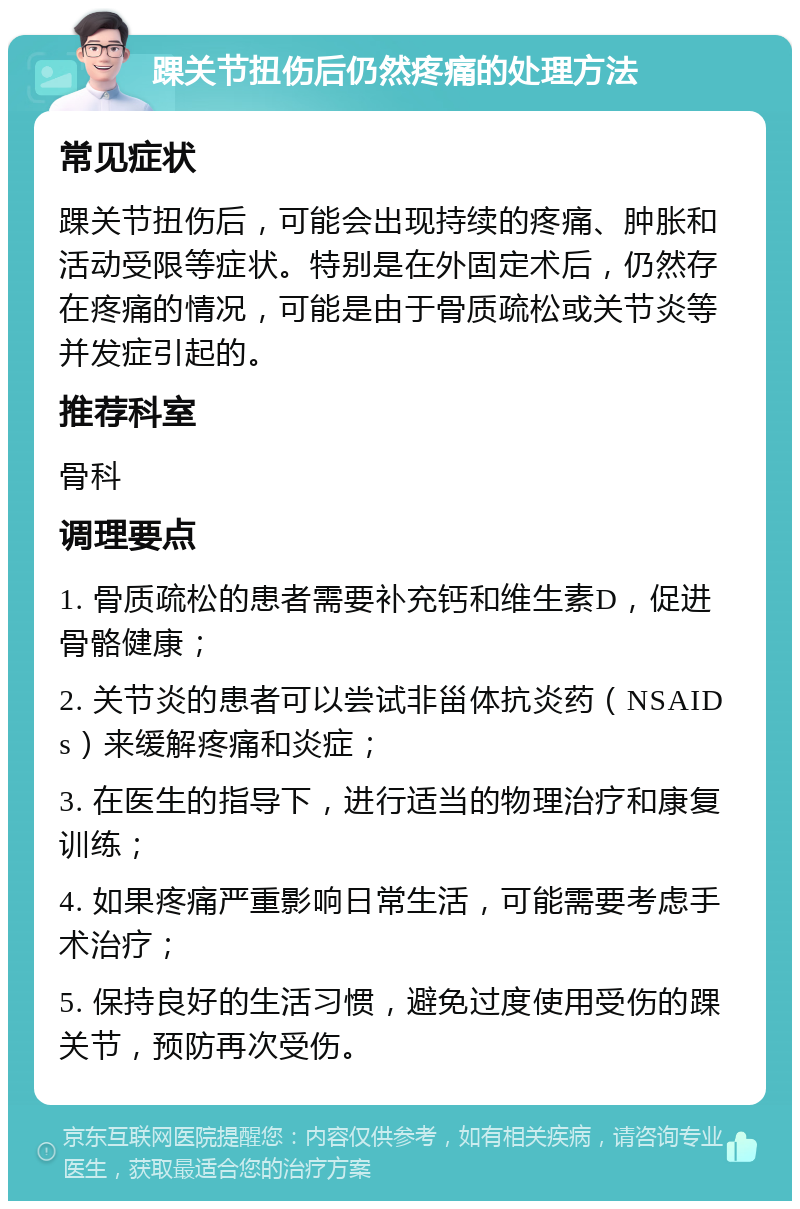 踝关节扭伤后仍然疼痛的处理方法 常见症状 踝关节扭伤后，可能会出现持续的疼痛、肿胀和活动受限等症状。特别是在外固定术后，仍然存在疼痛的情况，可能是由于骨质疏松或关节炎等并发症引起的。 推荐科室 骨科 调理要点 1. 骨质疏松的患者需要补充钙和维生素D，促进骨骼健康； 2. 关节炎的患者可以尝试非甾体抗炎药（NSAIDs）来缓解疼痛和炎症； 3. 在医生的指导下，进行适当的物理治疗和康复训练； 4. 如果疼痛严重影响日常生活，可能需要考虑手术治疗； 5. 保持良好的生活习惯，避免过度使用受伤的踝关节，预防再次受伤。