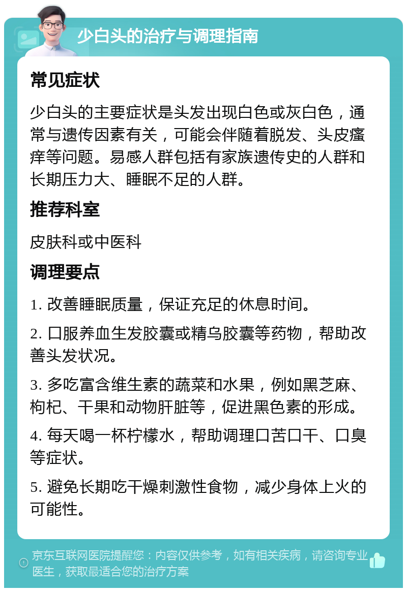 少白头的治疗与调理指南 常见症状 少白头的主要症状是头发出现白色或灰白色，通常与遗传因素有关，可能会伴随着脱发、头皮瘙痒等问题。易感人群包括有家族遗传史的人群和长期压力大、睡眠不足的人群。 推荐科室 皮肤科或中医科 调理要点 1. 改善睡眠质量，保证充足的休息时间。 2. 口服养血生发胶囊或精乌胶囊等药物，帮助改善头发状况。 3. 多吃富含维生素的蔬菜和水果，例如黑芝麻、枸杞、干果和动物肝脏等，促进黑色素的形成。 4. 每天喝一杯柠檬水，帮助调理口苦口干、口臭等症状。 5. 避免长期吃干燥刺激性食物，减少身体上火的可能性。