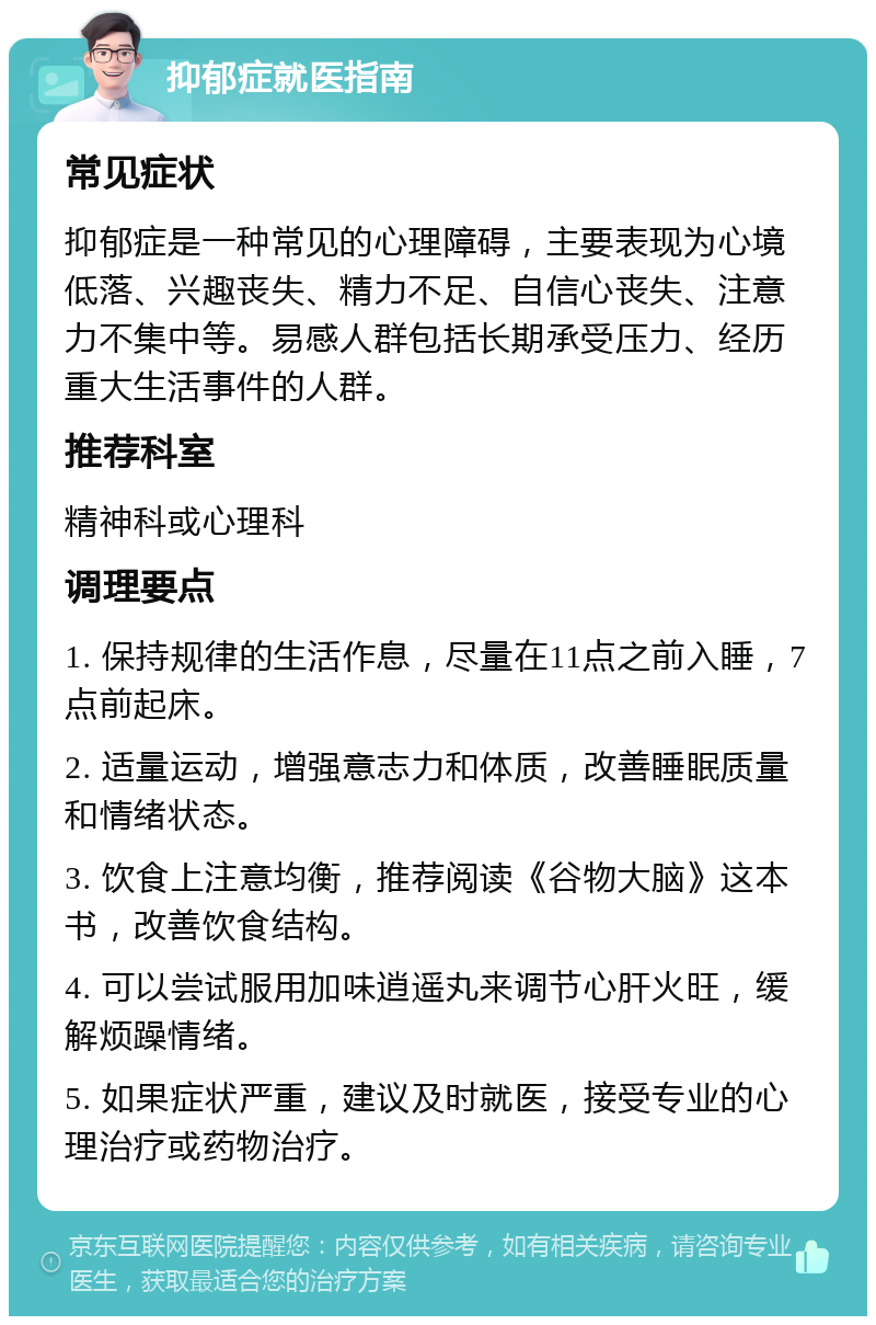 抑郁症就医指南 常见症状 抑郁症是一种常见的心理障碍，主要表现为心境低落、兴趣丧失、精力不足、自信心丧失、注意力不集中等。易感人群包括长期承受压力、经历重大生活事件的人群。 推荐科室 精神科或心理科 调理要点 1. 保持规律的生活作息，尽量在11点之前入睡，7点前起床。 2. 适量运动，增强意志力和体质，改善睡眠质量和情绪状态。 3. 饮食上注意均衡，推荐阅读《谷物大脑》这本书，改善饮食结构。 4. 可以尝试服用加味逍遥丸来调节心肝火旺，缓解烦躁情绪。 5. 如果症状严重，建议及时就医，接受专业的心理治疗或药物治疗。