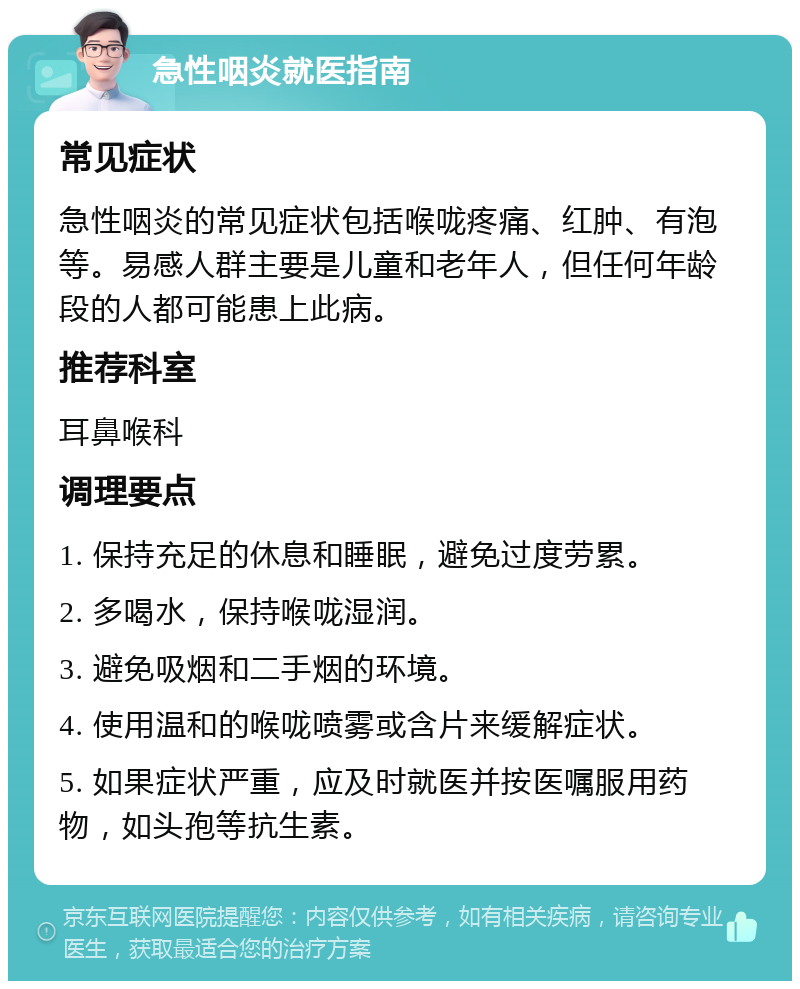 急性咽炎就医指南 常见症状 急性咽炎的常见症状包括喉咙疼痛、红肿、有泡等。易感人群主要是儿童和老年人，但任何年龄段的人都可能患上此病。 推荐科室 耳鼻喉科 调理要点 1. 保持充足的休息和睡眠，避免过度劳累。 2. 多喝水，保持喉咙湿润。 3. 避免吸烟和二手烟的环境。 4. 使用温和的喉咙喷雾或含片来缓解症状。 5. 如果症状严重，应及时就医并按医嘱服用药物，如头孢等抗生素。