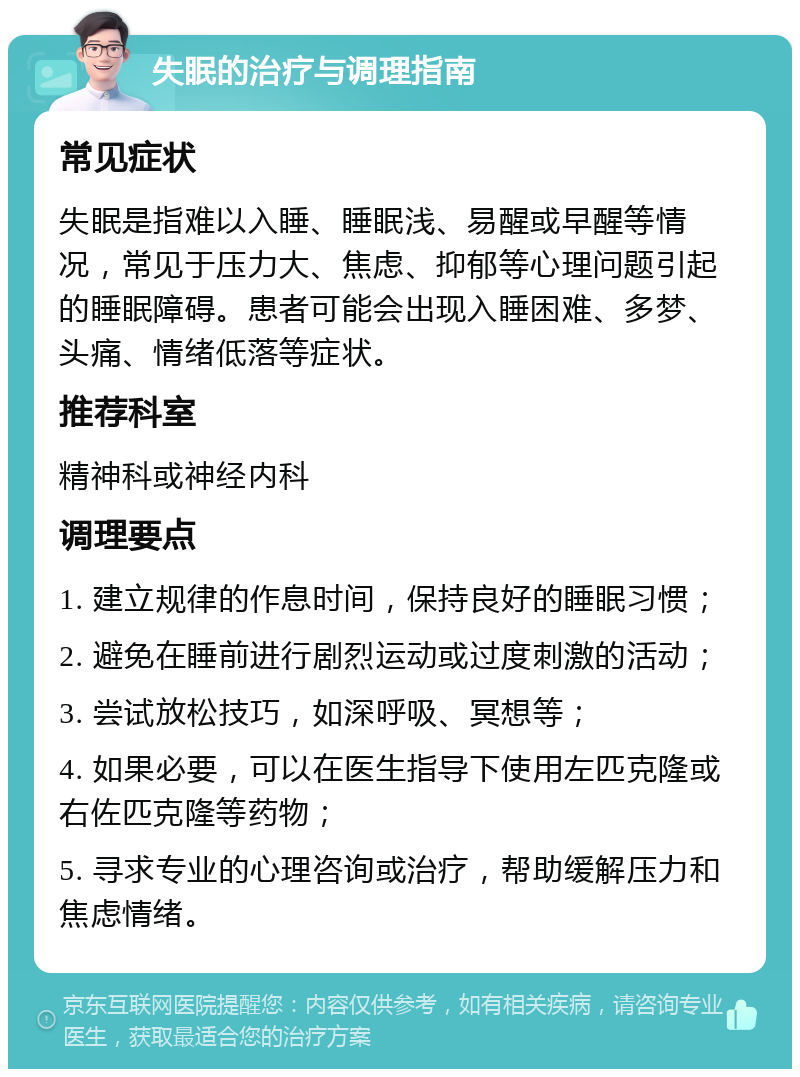 失眠的治疗与调理指南 常见症状 失眠是指难以入睡、睡眠浅、易醒或早醒等情况，常见于压力大、焦虑、抑郁等心理问题引起的睡眠障碍。患者可能会出现入睡困难、多梦、头痛、情绪低落等症状。 推荐科室 精神科或神经内科 调理要点 1. 建立规律的作息时间，保持良好的睡眠习惯； 2. 避免在睡前进行剧烈运动或过度刺激的活动； 3. 尝试放松技巧，如深呼吸、冥想等； 4. 如果必要，可以在医生指导下使用左匹克隆或右佐匹克隆等药物； 5. 寻求专业的心理咨询或治疗，帮助缓解压力和焦虑情绪。