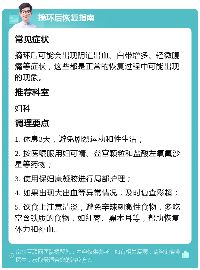 摘环后恢复指南 常见症状 摘环后可能会出现阴道出血、白带增多、轻微腹痛等症状，这些都是正常的恢复过程中可能出现的现象。 推荐科室 妇科 调理要点 1. 休息3天，避免剧烈运动和性生活； 2. 按医嘱服用妇可靖、益宫颗粒和盐酸左氧氟沙星等药物； 3. 使用保妇康凝胶进行局部护理； 4. 如果出现大出血等异常情况，及时复查彩超； 5. 饮食上注意清淡，避免辛辣刺激性食物，多吃富含铁质的食物，如红枣、黑木耳等，帮助恢复体力和补血。