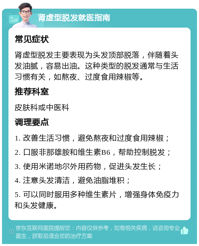 肾虚型脱发就医指南 常见症状 肾虚型脱发主要表现为头发顶部脱落，伴随着头发油腻，容易出油。这种类型的脱发通常与生活习惯有关，如熬夜、过度食用辣椒等。 推荐科室 皮肤科或中医科 调理要点 1. 改善生活习惯，避免熬夜和过度食用辣椒； 2. 口服非那雄胺和维生素B6，帮助控制脱发； 3. 使用米诺地尔外用药物，促进头发生长； 4. 注意头发清洁，避免油脂堆积； 5. 可以同时服用多种维生素片，增强身体免疫力和头发健康。