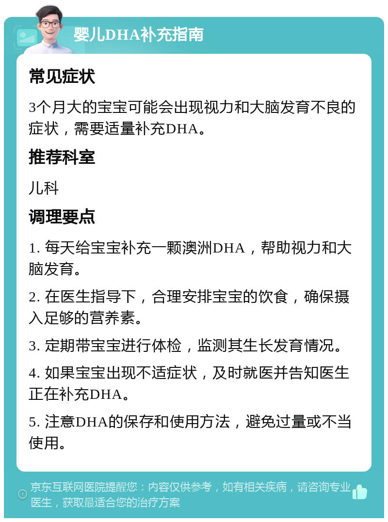 婴儿DHA补充指南 常见症状 3个月大的宝宝可能会出现视力和大脑发育不良的症状，需要适量补充DHA。 推荐科室 儿科 调理要点 1. 每天给宝宝补充一颗澳洲DHA，帮助视力和大脑发育。 2. 在医生指导下，合理安排宝宝的饮食，确保摄入足够的营养素。 3. 定期带宝宝进行体检，监测其生长发育情况。 4. 如果宝宝出现不适症状，及时就医并告知医生正在补充DHA。 5. 注意DHA的保存和使用方法，避免过量或不当使用。