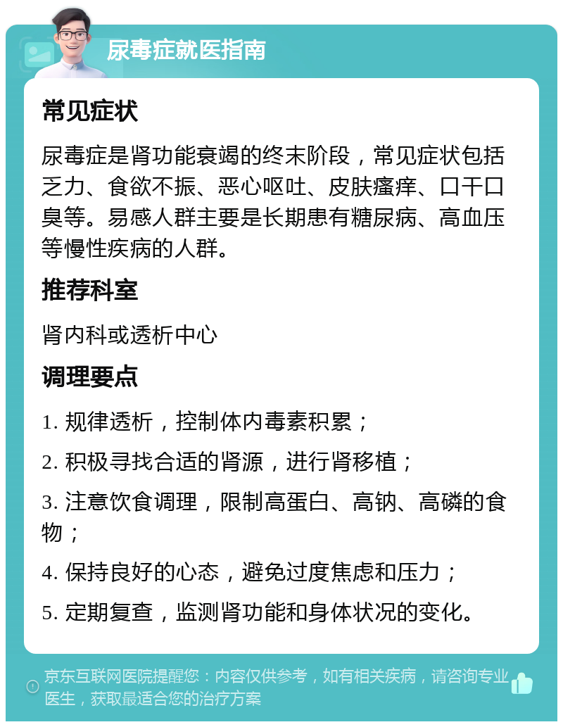 尿毒症就医指南 常见症状 尿毒症是肾功能衰竭的终末阶段，常见症状包括乏力、食欲不振、恶心呕吐、皮肤瘙痒、口干口臭等。易感人群主要是长期患有糖尿病、高血压等慢性疾病的人群。 推荐科室 肾内科或透析中心 调理要点 1. 规律透析，控制体内毒素积累； 2. 积极寻找合适的肾源，进行肾移植； 3. 注意饮食调理，限制高蛋白、高钠、高磷的食物； 4. 保持良好的心态，避免过度焦虑和压力； 5. 定期复查，监测肾功能和身体状况的变化。