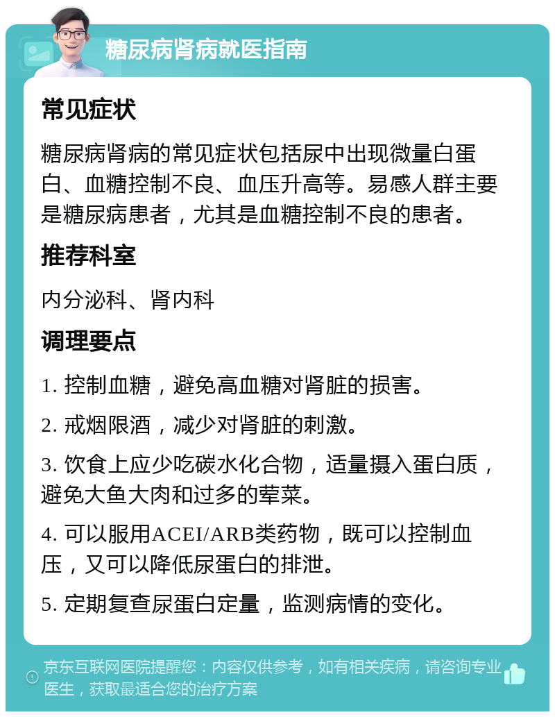 糖尿病肾病就医指南 常见症状 糖尿病肾病的常见症状包括尿中出现微量白蛋白、血糖控制不良、血压升高等。易感人群主要是糖尿病患者，尤其是血糖控制不良的患者。 推荐科室 内分泌科、肾内科 调理要点 1. 控制血糖，避免高血糖对肾脏的损害。 2. 戒烟限酒，减少对肾脏的刺激。 3. 饮食上应少吃碳水化合物，适量摄入蛋白质，避免大鱼大肉和过多的荤菜。 4. 可以服用ACEI/ARB类药物，既可以控制血压，又可以降低尿蛋白的排泄。 5. 定期复查尿蛋白定量，监测病情的变化。