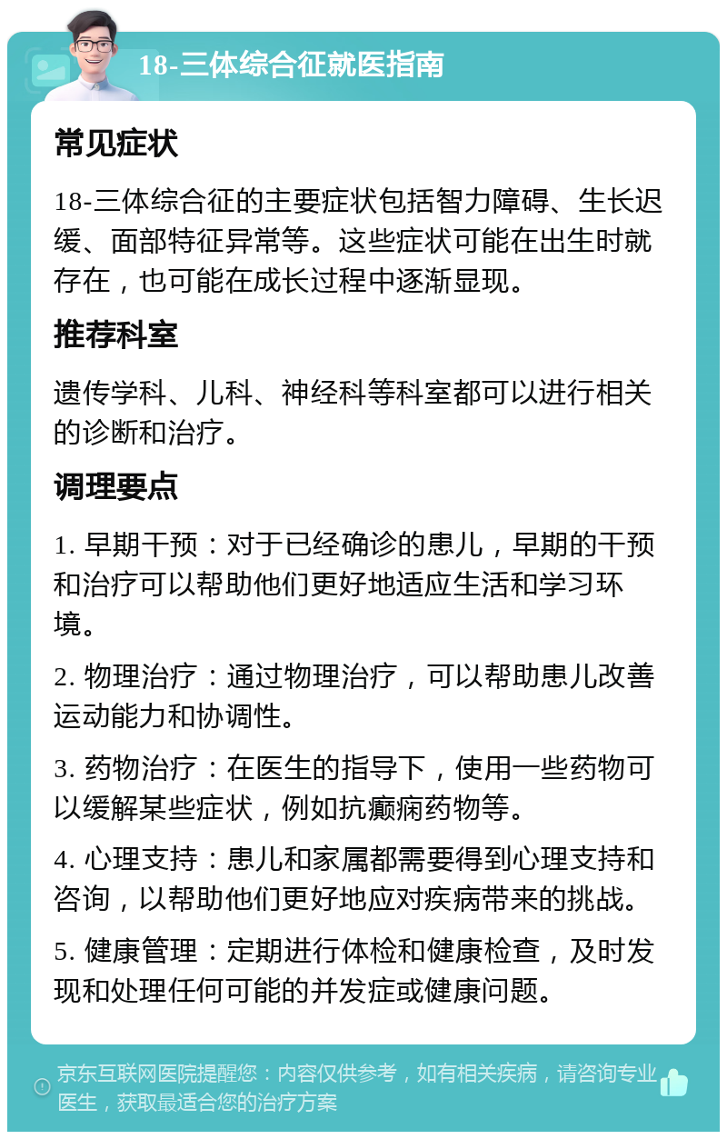 18-三体综合征就医指南 常见症状 18-三体综合征的主要症状包括智力障碍、生长迟缓、面部特征异常等。这些症状可能在出生时就存在，也可能在成长过程中逐渐显现。 推荐科室 遗传学科、儿科、神经科等科室都可以进行相关的诊断和治疗。 调理要点 1. 早期干预：对于已经确诊的患儿，早期的干预和治疗可以帮助他们更好地适应生活和学习环境。 2. 物理治疗：通过物理治疗，可以帮助患儿改善运动能力和协调性。 3. 药物治疗：在医生的指导下，使用一些药物可以缓解某些症状，例如抗癫痫药物等。 4. 心理支持：患儿和家属都需要得到心理支持和咨询，以帮助他们更好地应对疾病带来的挑战。 5. 健康管理：定期进行体检和健康检查，及时发现和处理任何可能的并发症或健康问题。