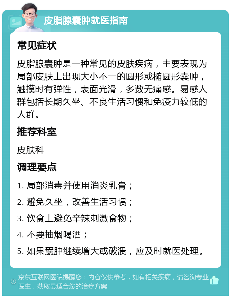 皮脂腺囊肿就医指南 常见症状 皮脂腺囊肿是一种常见的皮肤疾病，主要表现为局部皮肤上出现大小不一的圆形或椭圆形囊肿，触摸时有弹性，表面光滑，多数无痛感。易感人群包括长期久坐、不良生活习惯和免疫力较低的人群。 推荐科室 皮肤科 调理要点 1. 局部消毒并使用消炎乳膏； 2. 避免久坐，改善生活习惯； 3. 饮食上避免辛辣刺激食物； 4. 不要抽烟喝酒； 5. 如果囊肿继续增大或破溃，应及时就医处理。