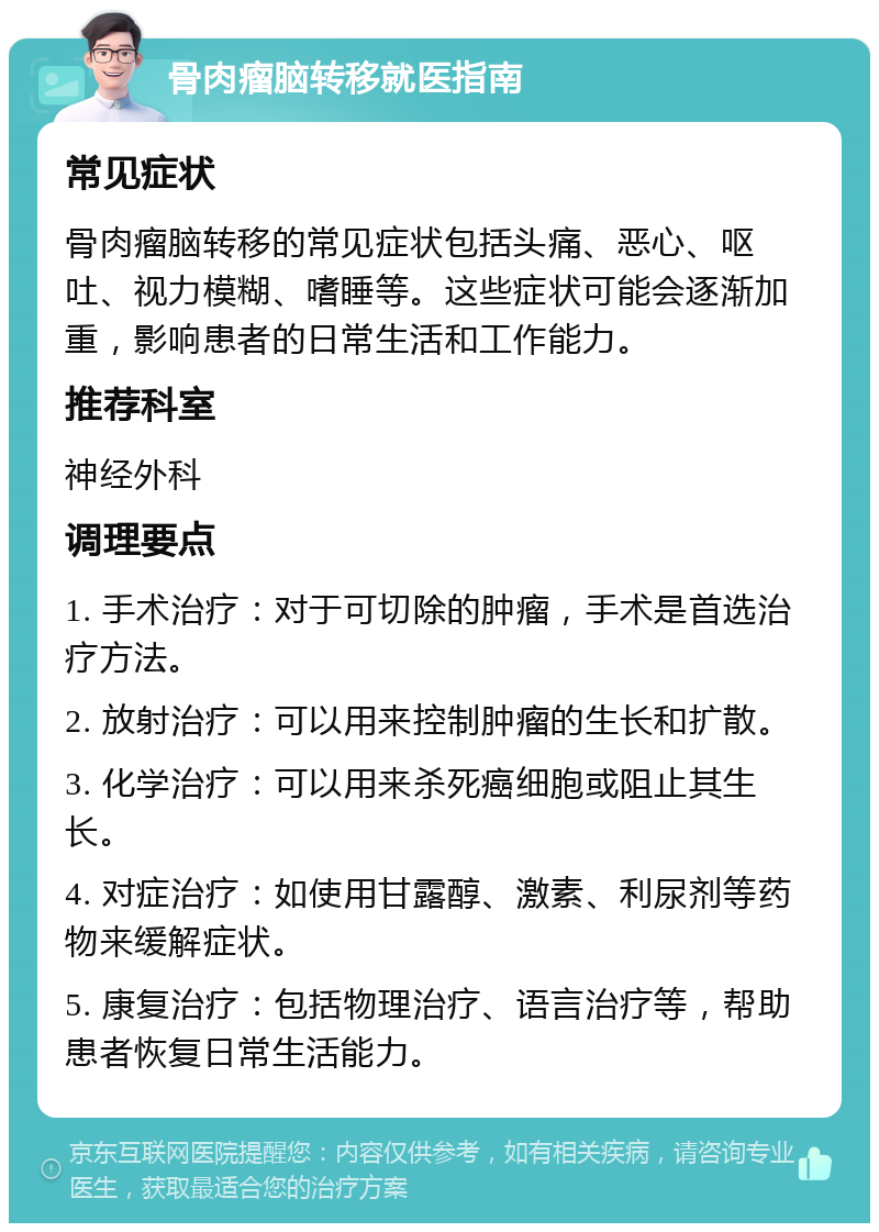 骨肉瘤脑转移就医指南 常见症状 骨肉瘤脑转移的常见症状包括头痛、恶心、呕吐、视力模糊、嗜睡等。这些症状可能会逐渐加重，影响患者的日常生活和工作能力。 推荐科室 神经外科 调理要点 1. 手术治疗：对于可切除的肿瘤，手术是首选治疗方法。 2. 放射治疗：可以用来控制肿瘤的生长和扩散。 3. 化学治疗：可以用来杀死癌细胞或阻止其生长。 4. 对症治疗：如使用甘露醇、激素、利尿剂等药物来缓解症状。 5. 康复治疗：包括物理治疗、语言治疗等，帮助患者恢复日常生活能力。