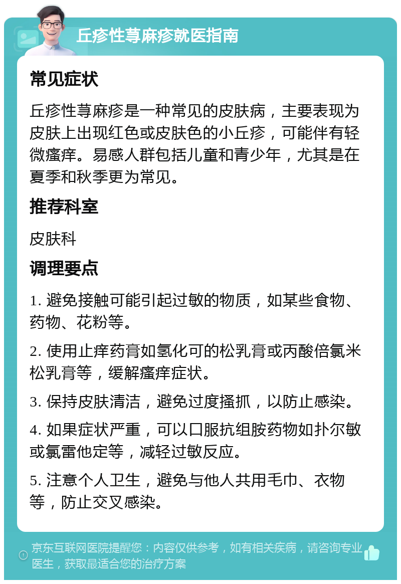 丘疹性荨麻疹就医指南 常见症状 丘疹性荨麻疹是一种常见的皮肤病，主要表现为皮肤上出现红色或皮肤色的小丘疹，可能伴有轻微瘙痒。易感人群包括儿童和青少年，尤其是在夏季和秋季更为常见。 推荐科室 皮肤科 调理要点 1. 避免接触可能引起过敏的物质，如某些食物、药物、花粉等。 2. 使用止痒药膏如氢化可的松乳膏或丙酸倍氯米松乳膏等，缓解瘙痒症状。 3. 保持皮肤清洁，避免过度搔抓，以防止感染。 4. 如果症状严重，可以口服抗组胺药物如扑尔敏或氯雷他定等，减轻过敏反应。 5. 注意个人卫生，避免与他人共用毛巾、衣物等，防止交叉感染。