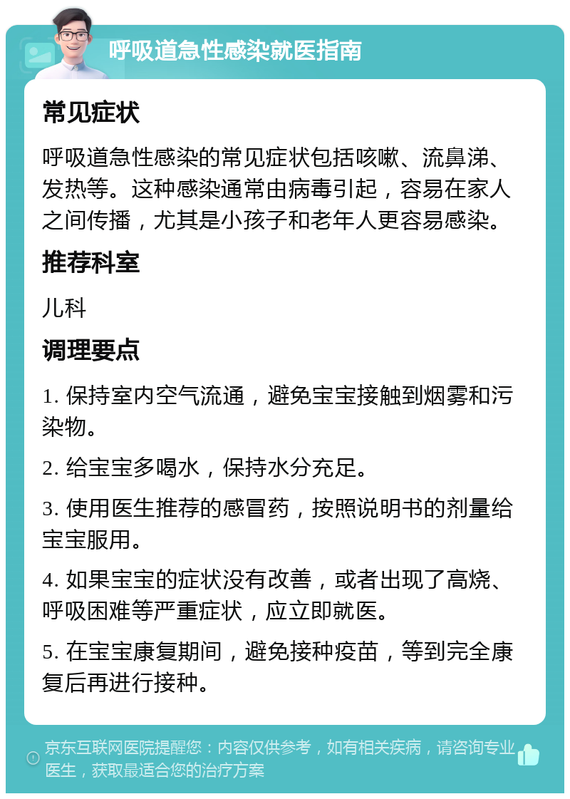 呼吸道急性感染就医指南 常见症状 呼吸道急性感染的常见症状包括咳嗽、流鼻涕、发热等。这种感染通常由病毒引起，容易在家人之间传播，尤其是小孩子和老年人更容易感染。 推荐科室 儿科 调理要点 1. 保持室内空气流通，避免宝宝接触到烟雾和污染物。 2. 给宝宝多喝水，保持水分充足。 3. 使用医生推荐的感冒药，按照说明书的剂量给宝宝服用。 4. 如果宝宝的症状没有改善，或者出现了高烧、呼吸困难等严重症状，应立即就医。 5. 在宝宝康复期间，避免接种疫苗，等到完全康复后再进行接种。