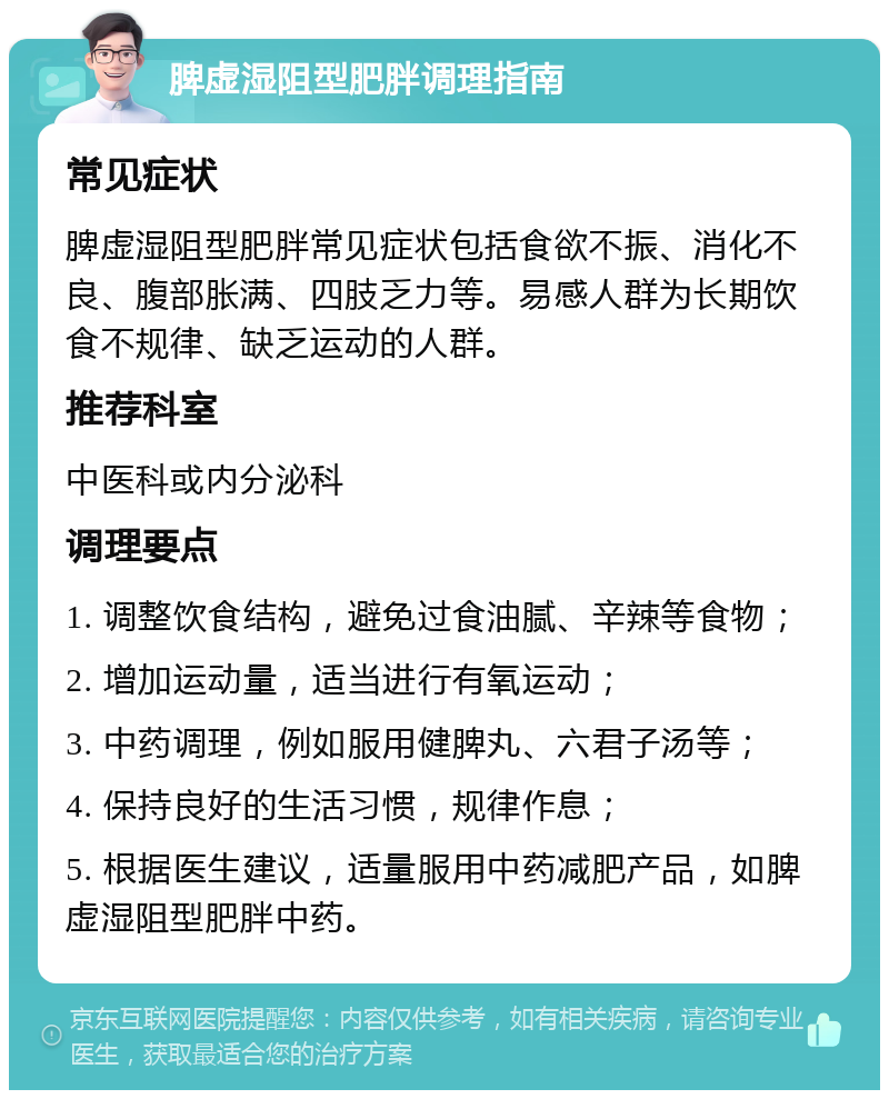 脾虚湿阻型肥胖调理指南 常见症状 脾虚湿阻型肥胖常见症状包括食欲不振、消化不良、腹部胀满、四肢乏力等。易感人群为长期饮食不规律、缺乏运动的人群。 推荐科室 中医科或内分泌科 调理要点 1. 调整饮食结构，避免过食油腻、辛辣等食物； 2. 增加运动量，适当进行有氧运动； 3. 中药调理，例如服用健脾丸、六君子汤等； 4. 保持良好的生活习惯，规律作息； 5. 根据医生建议，适量服用中药减肥产品，如脾虚湿阻型肥胖中药。