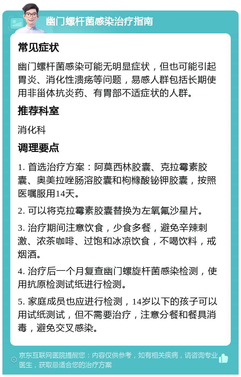 幽门螺杆菌感染治疗指南 常见症状 幽门螺杆菌感染可能无明显症状，但也可能引起胃炎、消化性溃疡等问题，易感人群包括长期使用非甾体抗炎药、有胃部不适症状的人群。 推荐科室 消化科 调理要点 1. 首选治疗方案：阿莫西林胶囊、克拉霉素胶囊、奥美拉唑肠溶胶囊和枸橼酸铋钾胶囊，按照医嘱服用14天。 2. 可以将克拉霉素胶囊替换为左氧氟沙星片。 3. 治疗期间注意饮食，少食多餐，避免辛辣刺激、浓茶咖啡、过饱和冰凉饮食，不喝饮料，戒烟酒。 4. 治疗后一个月复查幽门螺旋杆菌感染检测，使用抗原检测试纸进行检测。 5. 家庭成员也应进行检测，14岁以下的孩子可以用试纸测试，但不需要治疗，注意分餐和餐具消毒，避免交叉感染。